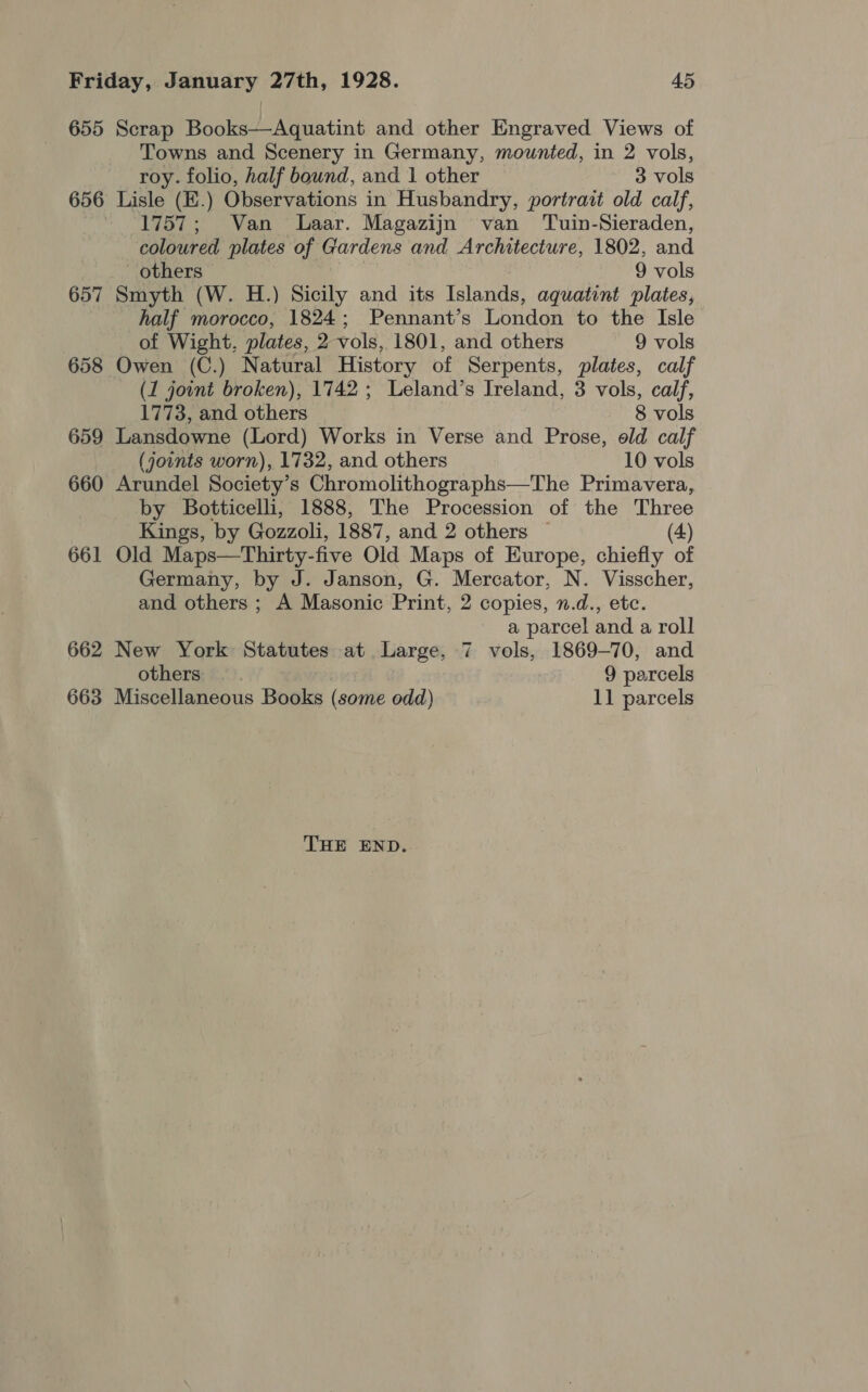 655 Scrap Books—Aquatint and other Engraved Views of Towns and Scenery in Germany, mounted, in 2 vols, roy. folio, half bownd, and 1 other 3 vols 656 Lisle (E.) Observations in Husbandry, portrait old calf, ~ 1757; Van Laar. Magazijn van Tuin-Sieraden, coloured plates of Gardens and Architecture, 1802, and others 9 vols 657 Smyth (W. H.) Sicily and its Islands, aquatint plates, half morocco, 1824; Pennant’s London to the Isle of Wight, plates, 2 vols, 1801, and others 9 vols 658 Owen (C.) Natural History of Serpents, plates, calf (1 jownt broken), 1742; Leland’s Ireland, 3 vols, calf, 1773, and others 8 vols 659 Lansdowne (Lord) Works in Verse and Prose, old calf (joints worn), 1732, and others 10 vols 660 Arundel Society’s Chromolithographs—The Primavera, by Botticelli, 1888, The Procession of the Three Kings, by Gozzoli, 1887, and 2 others (4) 661 Old Maps—Thirty-five Old Maps of Europe, chiefly of Germany, by J. Janson, G. Mercator, N. Visscher, and others ; A Masonic Print, 2 copies, n.d., etc. a parcel and a roll 662 New York Statutes at Large, 7 vols, 1869-70, and others 9 parcels 663 Miscellaneous Books (some odd) 11 parcels THE END.