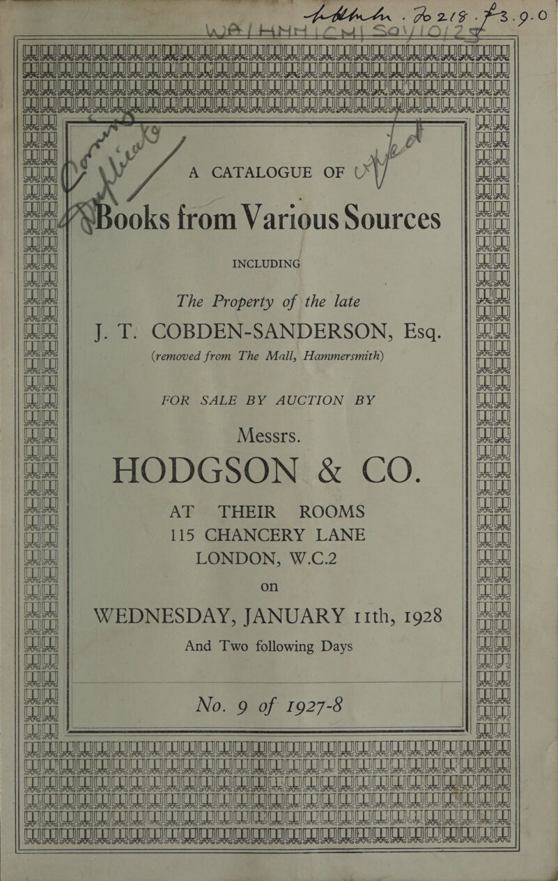 | ve  CoS SS SS So eRe See COGS SSO SG OS ae S        EScccccrcceccccsstesscceces BSS DORR RRR SSRS RRS ROS of BSS BRIBE plese eS | aw       it eu na ay          TIE KIS FIGS qaauananat aan ait any : y fy b ai A CATALOGUE OF ray ooks from Various Sources eal WW J     AB. - Ho 20 ee A RUeeaealeaey DILL     Messrs. HODGSON &amp; CO. on WEDNESDAY, JANUARY 11th, 1928 INCLUDING    The Property of the late LONDON, W.C.2 And Two following Days No. 9 of 1927-8 J. T. COBDEN-SANDERSON, Esq.  POR SALEVBY AUCTION BY AT THEIR ROOMS 115 CHANCERY LANE . (removed from The Mall, Hammersmith)     [mal LU Bale Fe TER La Fe ) u nye aa) ea)    sty ial ) fab lee beau lauale&gt; ae an; a =) -—) + —Y =&gt; ; “ai A yy) KD }) 8 == EERE ee : — Ry Ly | _FS)     ji          SRS AAR RAR RR RES