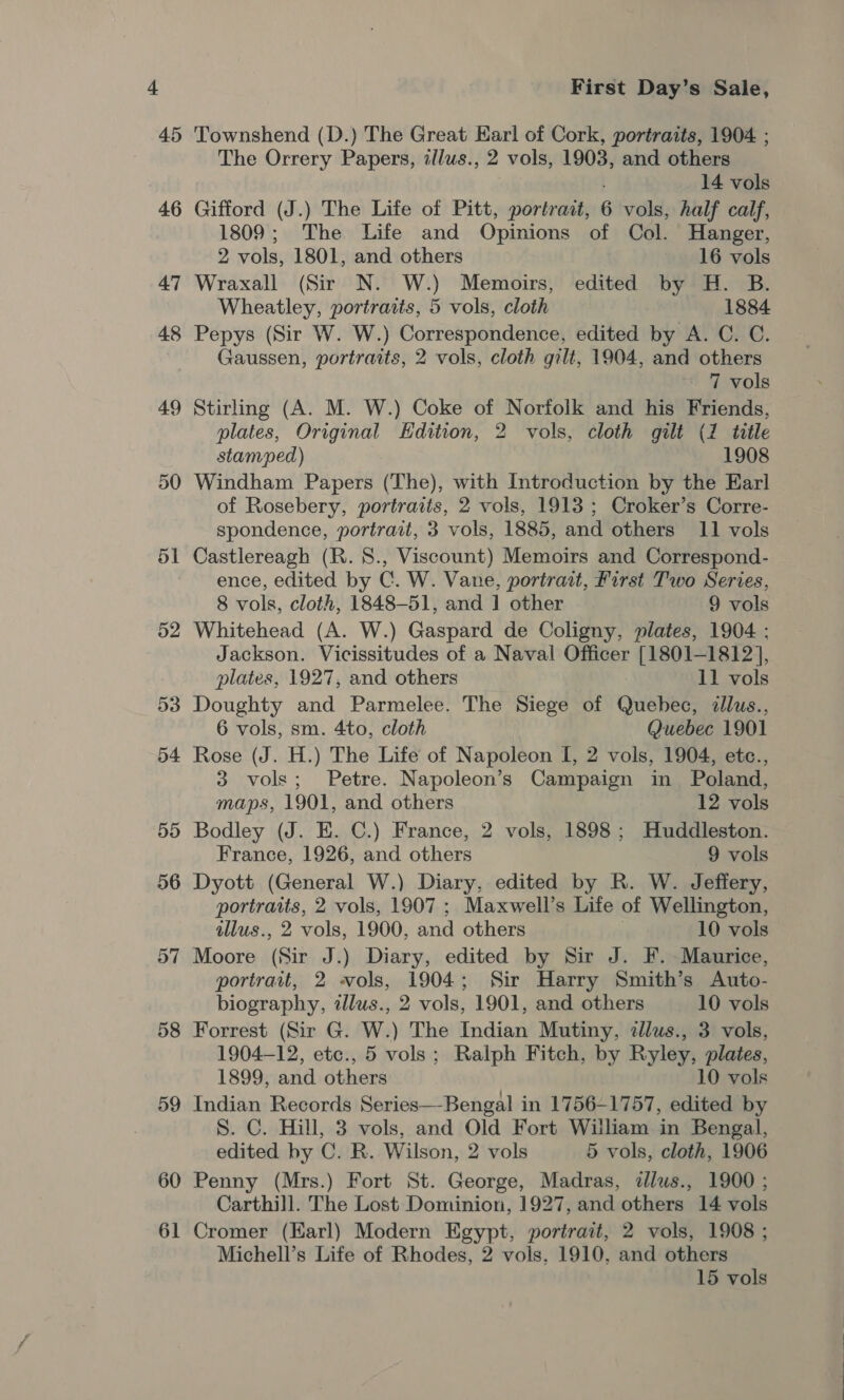 45 50 51 52 58 59 60 61 First Day’s Sale, Townshend (D.) The Great Earl of Cork, portraits, 1904 ; The Orrery Papers, illus., 2 vols, 1903, and others 14 vols Gifford (J.) The Life of Pitt, portrait, 6 vols, half calf, 1809; The Life and Opinions of Col. Hanger, 2 vols, 1801, and others 16 vols Wraxall (Sir N. W.) Memoirs, edited by H. B. Wheatley, portraits, 5 vols, cloth 1884 Pepys (Sir W. W.) Correspondence, edited by A. C. C. Gaussen, portraits, 2 vols, cloth gilt, 1904, and others 7 vols plates, Original Edition, 2 vols, cloth gilt (7 title stamped) 1908 Windham Papers (The), with Introduction by the Earl of Rosebery, portraits, 2 vols, 1913 ; Croker’s Corre- spondence, portrait, 3 vols, 1885, and others 11 vols Castlereagh (R.8., Viscount) Memoirs and Correspond- ence, edited by C. W. Vane, portrait, First Two Series, 8 vols, cloth, 1848-51, and 1 other 9 vols Whitehead (A. W.) Gaspard de Coligny, plates, 1904 ; Jackson. Vicissitudes of a Naval Officer [1801-1812], plates, 1927, and others : 11 vols Doughty and Parmelee. The Siege of Quebec, zllus., 6 vols, sm. 4to, cloth Quebec 1901 Rose (J. H.) The Life of Napoleon I, 2 vols, 1904, ete., 3 vols; Petre. Napoleon’s Campaign in Poland, maps, 1901, and others 12 vols Bodley (J. E. C.) France, 2 vols, 1898; Huddleston. France, 1926, and others 9 vols Dyott (General W.) Diary, edited by R. W. Jeffery, portraits, 2 vols, 1907 ; Maxwell’s Life of Wellington, tllus., 2 vols, 1900, and others 10 vols Moore (Sir J.) Diary, edited by Sir J. F. Maurice, portrait, 2 vols, 1904; Sir Harry Smith’s Auto- biography, zllus., 2 vols, 1901, and others 10 vols Forrest (Sir G. W.) The Indian Mutiny, zllus., 3 vols, 1904-12, etc., 5 vols; Ralph Fitch, by Ryley, plates, 1899, and others 10 vols Indian Records Series—Bengal in 1756-1757, edited by S. C. Hill, 3 vols, and Old Fort Wiliam in Bengal, edited by C. R. Wilson, 2 vols 5 vols, cloth, 1906 Penny (Mrs.) Fort St. George, Madras, dlws., 1900 ; Carthill. The Lost Dominion, 1927, and others 14 vols Cromer (Earl) Modern Egypt, portrait, 2 vols, 1908 ; Michell’s Life of Rhodes, 2 vols. 1910, and others