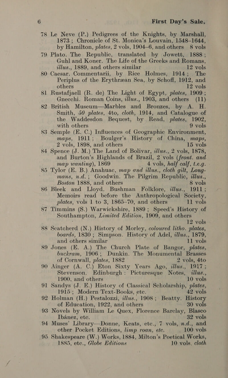 78 79 82 83 84 88 89 90 9] 92 98 94 95 First Day’s Sale, Le Neve (P.) Pedigrees of the Knights, by Marshall, 1873 ; Chronicle of St. Monica’s Louvain, 1548-1644, by Hamilton, plates, 2 vols, 1904—6, and others 8 vols Plato. The Republic, translated by Jowett, 1888 ; Guhl and Koner. The Life of the Greeks and Romans, illus., 1889, and others similar 12 vols Caesar. Commentarii, by Rice Holmes, 1914; The Periplus of the Erythrean Nea, by Schoff, 1912, and others 12 vols Rustafjaell (R. de) The Light of Egypt, plates, 1909 ; Gnecchi. Roman Coins, illus., 1903, and others (11) British Museum—Marbles and Bronzes, by A. H. Smith, 50 plates, 4to, cloth, 1914, and Catalogue of the Waddesdon Bequest, by Read, plates, 1902, with others 9 vols Semple (E. C.) Influences of Geographic Environment, maps, 1911; Boulger’s History of China, maps, 2 vols, 1898, and others 15 vols Spence (J. M.) The Land of Bolivar, dlus., 2 vols, 1878, and Burton’s Highlands of Brazil, 2 vols (front. and map wanting), 1869 _ 4 vols, half calf, t.e.g. - Tylor (E. B.) Anahuac, map and illus., cloth gilt, Long- mans, n.d. ; Goodwin. The Pilgrim ‘Republic, lus., Boston 1888, and others 8 vols Memoirs read before the Anthropological Society, plates, vols 1 to 3, 1865-70, and others 11 vols Timmins (S.) Warwickshire, 1889; Speed’s History of Southampton, Inmited Edition, 1909, and others 12 vols Scatcherd (N.) History of Morley, colowred litho. plates, boards, 1830 ; Simpson. History of Adel, illus., 1879, and others similar vols Jones (EK. A.) The Church Plate of Bangor, plates, buckram, 1906; Dunkin. The Monumental Brasses of Cornwall, plates, 1882 2 vols, 4to Ainger (A. C.) Eton Sixty Years Ago, illus., 1917; Stevenson. Edinburgh: Picturesque Notes, illus., 1900, and others 10 vols Sandys (J. E.) History of Classical Scholarship, plates, 1915; Modern Text-Books, ete. 42 vols Holman (H.) Pestalozzi, illus., 1908; Beatty. History of Education, 1922, and others 30 vols Novels by William Le Quex, Florence Barclay, Blasco Ibanez, ete. 32 vols Muses’ Library—Donne, Keats, etc., 7 vols, n.d., and other Pocket Editions, limp roan, ete. 100 vols Shakespeare (W.) Works, 1884, Milton’s Poetical Works, 1885, ete., Globe Editions 10 vols, cloth