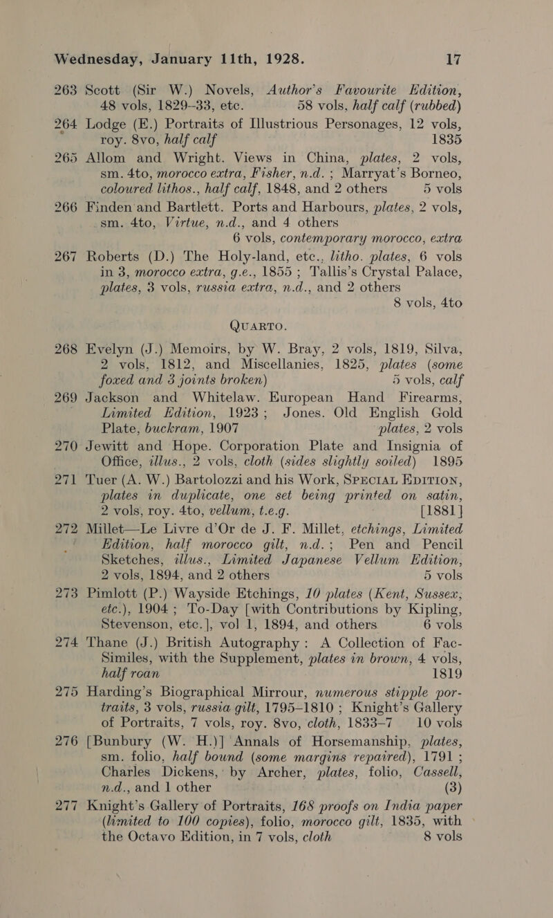 267 268 275 276 277 Scott (Sir W.) Novels, Auwthor’s Favourite Edition, 48 vols, 1829--33, etc. 58 vols, half calf (rubbed) Lodge (E.) Portraits of Illustrious Personages, 12 vols, roy. 8vo, half calf 1835 sm. 4to, morocco extra, Fisher, n.d. ; Marryat’s Borneo, coloured lithos., half calf, 1848, and 2 others 5 vols Finden and Bartlett. Ports and Harbours, plates, 2 vols, sm. 4to, Virtue, n.d., and 4 others 6 vols, contemporary morocco, extra Roberts (D.) The Holy-land, etc., litho. plates, 6 vols in 3, morocco extra, g.e., 1855 ; Tallis’s Crystal Palace, plates, 3 vols, russia extra, n.d., and 2 others 8 vols, 4to QUARTO. Evelyn (J.) Memoirs, by W. Bray, 2 vols, 1819, Silva, 2 vols, 1812, and Miscellanies, 1825, plates (some foxed and 3 joints broken) 5 vols, calf Jackson and Whitelaw. European Hand Firearms, Inmited Edition, 1923; Jones. Old English Gold Plate, buckram, 1907 “plates, 2 vols Jewitt and Hope. Corporation Plate and Insignia of Office, allus., 2 vols, cloth (sides slightly soiled) 1895 Tuer (A. W.) Bartolozzi and his Work, SpEciAL EDITION, plates in duplicate, one set being printed on satin, 2 vols, roy. 4to, vellum, t.e.g. [1881 } Millet—Le Livre d’Or de J. F. Millet, etchings, Limited Edition, half morocco gilt, n.d.; Pen and Pencil Sketches, dlus., Limited Japanese Vellum Edition, 2 vols, 1894, and 2 others 5 vols Pimlott (P.) Wayside Etchings, 10 plates (Kent, Sussex; etc.), 1904 ; To-Day [with Contributions by Kipling, Stevenson, etc.|, vol 1, 1894, and others 6 vols Thane (J.) British Autography : A Collection of Fac- Similes, with the Supplement, plates in brown, 4 vols, half roan 1819 Harding’s Biographical Mirrour, numerous stipple por- traits, 3 vols, russia gilt, 1795-1810 ; Knight’s Gallery of Portraits, 7 vols, roy. 8vo, cloth, 1833-7 10 vols {Bunbury (W. H.)] Annals of Horsemanship, plates, sm. folio, half bownd (some margins repaired), 1791 ; Charles Dickens,’ by Archer, plates, folio, Cassell, n.d., and 1 other (3) Knight’s Gallery of Portraits, 168 proofs on India paper (lianated to 100 copies), folio, morocco gilt, 1835, with &gt;