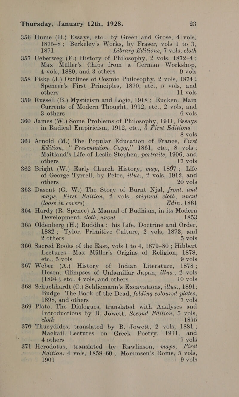 356 358 359 360 361 362 367 368 369 370 37] Hume (D.) Essays, etc., by Green and Grose, 4 vols, 1875-8 ; Berkeley's Works, by Fraser, vols 1 to 3, 1871 _ Library Editions, 7 vols, cloth Ueberweg (F.) History of Philosophy, 2 vols, 1872-4 ; Max Miiller’s Chips from a German Workshop, 4 vols, 1880, and 3 others 9 vols Fiske (J.) Outlines of Cosmic Philosophy, 2 vols, 1874 ; Spencer’s First Principles, 1870, etc., 5 vols, and others 11 vols Russell (B.) Mysticism and Logic, 1918; Eucken. Main Currents of Modern Thought, 1912, etc., 2 vols, and 3 others 6 vols James (W.) Some Problems of Philosophy, 1911, Essays in Radical Empiricism, 1912, etc., 3 First Editions 8 vols Arnold (M.) The Popular Education of France, First Edition, “* Presentation. Copy,’ 1861, ete., 8 vols; Maitland’s Life of Leslie Stephen, portraits, 1906, and others 17 vols Bright (W.) Early Church History, map, 1897; Life of George Tyrrell, by Petre, allus., 2 vols, 1912, and others 20 vols Dasent (G. W.) The Story of Burnt Njal, front. and maps, First Edition, 2 vols, original cloth, uncut (loose in covers) Edin. 1861 Hardy (R. Spence) A Manual of Budhism, in its Modern Development, cloth, uncut 1853 1882; Tylor. Primitive Culture, 2 vols, 1873, and 2 others 5 vols Lectures—Max Miiller’s Origins of Religion, 1878, etc., 5 vols 9 vols Weber (A.) History of Indian Literature, 1878 ; Hearn. Glimpses of Unfamiliar Japan, ilus., 2 vols [1894], etc., 4 vols, and others 10 vols Schuchhardt (C.) Schliemann’s Excavations, illus., 1891; Budge. The Book of the Dead, folding coloured plates, 1898, and others . ‘7 vols Plato. The Dialogues, translated with Analyses and Introductions by B. Jowett, Second Edition, 5 vols, cloth 1875 Thucydides, translated by B. Jowett, 2 vols, 1881 ; Mackail. Lectures on Greek Poetry, 1911, and 4 others 7 vols Herodotus, translated by Rawlinson, maps, First Edition, 4 vols, 1858-60 ; Mommsen’s Rome, 5 vols,