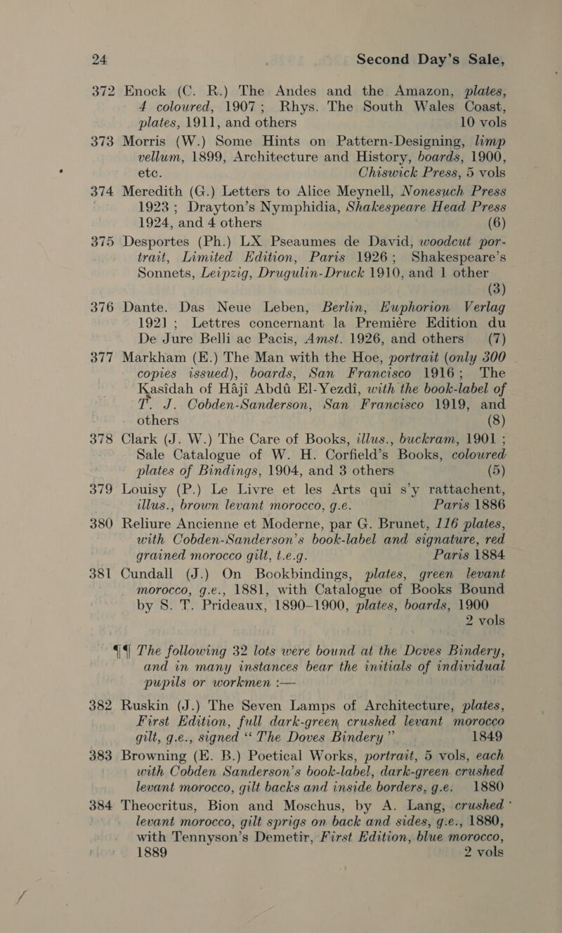 372 Enock (C. R.) The Andes and the Amazon, plates, 4 coloured, 1907; Rhys. The South Wales Coast, plates, 1911, and others 10 vols 373 Morris (W.) Some Hints on Pattern-Designing, limp vellum, 1899, Architecture and History, boards, 1900, etc. Chiswick Press, 5 vols 374 Meredith (G.) Letters to Alice Meynell, Nonesuch Press 1923 ; Drayton’s Nymphidia, Shakespeare Head Press | 1924, ‘and 4 others (6) 375 Desportes (Ph.) LX Pseaumes de David, woodcut por- trait, Limited Edition, Paris 1926; Shakespeare's Sonnets, Leipzig, Drugulin- Druck 1910, and 1 other (3) 376 Dante. Das Neue Leben, Berlin, Euphorion Verlag 1921; Lettres concernant la Premiére EKdition du De Jure Belli ac Pacis, Amst. 1926, and others (7) 377 Markham (K.) The Man with the Hoe, portrait (only 300 copies issued), boards, San Francisco 1916; The Kasidah of Haji Abdt El-Yezdi, with the book- label of T. J. Cobden- Sanderson, San ‘Fraveiseo 1919, and - others (8) 378 Clark (J. W.) The Care of Books, illus., buckram, 1901 ; Sale Catalogue of W. H. Corfield’s Books, colowred ‘ plates of Bindings, 1904, and 3 others (5) 379 Louisy (P.) Le Livre et les Arts qui s’y rattachent, illus., brown levant morocco, g.é. Paris 1886 380 Reliure Ancienne et Moderne, par G. Brunet, 116 plates, with Cobden-Sanderson’s book-label and signature, red . grained morocco gilt, t.e.g. Paris 1884 381 Cundall (J.) On Bookbindings, plates, green levant morocco, g.e., 1881, with Catalogue of Books Bound by 8S. T. Prideaux, 1890-1900, plates, boards, 1900 2 vols 44 The following 32 lots were bound at the Deves Bindery, and in many instances bear the initials of individuai pupils or workmen :— 382 Ruskin (J.) The Seven Lamps of Architecture, plates, First Edition, full dark-green crushed levant moroceo gilt, g.e., signed ‘‘ The Doves Bindery ” 1849 383 Browning (E. B.) Poetical Works, portrait, 5 vols, each with Cobden Sanderson's book-label, dark-green crushed levant morocco, gilt backs and inside borders, g.e. 1880 384 Theocritus, Bion and Moschus, by A. Lang, crushed ° levant morocco, gilt sprigs on back and sides, g.e., 1880, with Tennyson’s Demetir, First Edition, blue morocco, 1889 2 vols