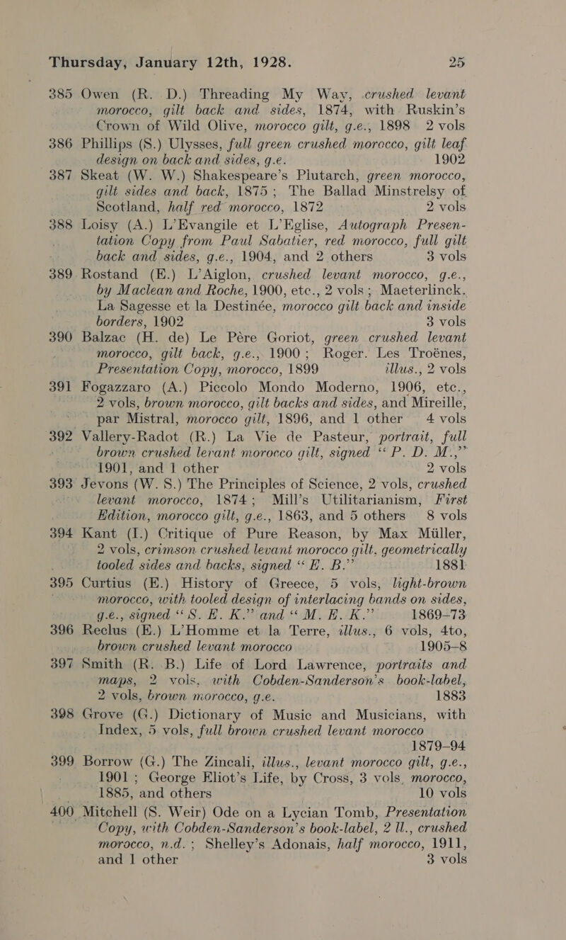 385 386 387 388 389 390 391 394 395 Owen (R. D.) Threading My Way, crushed levant morocco, gilt back and sides, 1874, with. Ruskin’s Crown of Wild Olive, morocco gilt, g.e., 1898 2 vols Phillips (8.) Ulysses, full green crushed morecco, gilt leaf design on back and sides, g.e. . 1902 Skeat (W. W.) Shakespeare’ S Phitatioht green morocco, gilt sides and back, 1875; The Ballad Minstrelsy of Scotland, half red morocco, 1872 2 vols Loisy (A.) L’Evangile et L’Eglise, Autograph Presen- tation Copy from Paul Sabatier, red morocco, full gilt back and sides, g.e., 1904, and 2 others 3 vols by Maclean and Roche, 1900, etc., 2 vols ; Maeterlinck. La Sagesse et la Destinée, morocco gilt back and inside borders, 1902 — 3 vols Balzac (H. de) Le Pére Goriot, green crushed levant morocco, gilt back, g.e.,. 1900; Roger. Les Troénes, Presentation Copy, morocco, 1899 illus., 2 vols Fogazzaro (A.) Piccolo Mondo Moderno, 1906, etc., 2 vols, brown morocco, gilt backs and sides, and Mireille, par Mistral, morocco gilt, 1896, and 1 other 4 vols Vallery-Radot (R.) La Vie de Pasteur, portrait, full brown crushed lerant morocco guilt, signed Tl Eig 851g] on ~ 1901, and 1 other 2 vols Jevons (W.S.) The Principles of Science, 2 vols, crushed levant morocco, 1874; Mill’s Utilitarianism, First Edition, morocco gilt, g.e., 1863, and 5 others 8 vols Kant (1.) Critique of Pure Reason, by Max Miiller, 2 vols, crimson crushed levant morocco gilt, geometrically tooled sides and backs, signed “ EF. B.”’ 188]: Curtius (E.) History of Greece, 5 vols, light-brown morocco, with tooled design. of interlacing bands on sides, fee escgned Sok. Kivrand ti) BAK: 1869-73 Reclus (E.) L’Homme et la Terre, illus., 6 vols, 4to, brown crushed levant morocco 1905-8 maps, 2 vols. with Cobden-Sanderson’s book-label, 2 vols, brown morocco, g.e. 1883 Grove (G.) Dictionary of Music and Musicians, with Index, 5 vols, full brown crushed levant morocco | 1879-94. Borrow (G.) The Zincali, tilus., levant morocco gilt, g.e., 1901 ; George Eliot’s Life, by Cross, 3 vols, morocco, 1885, fad others 10 role Copy, with Cobden-Sanderson’s book-label, 2 ll., crushed morocco, n.d.; Shelley’s Adonais, half morocco, 1911,