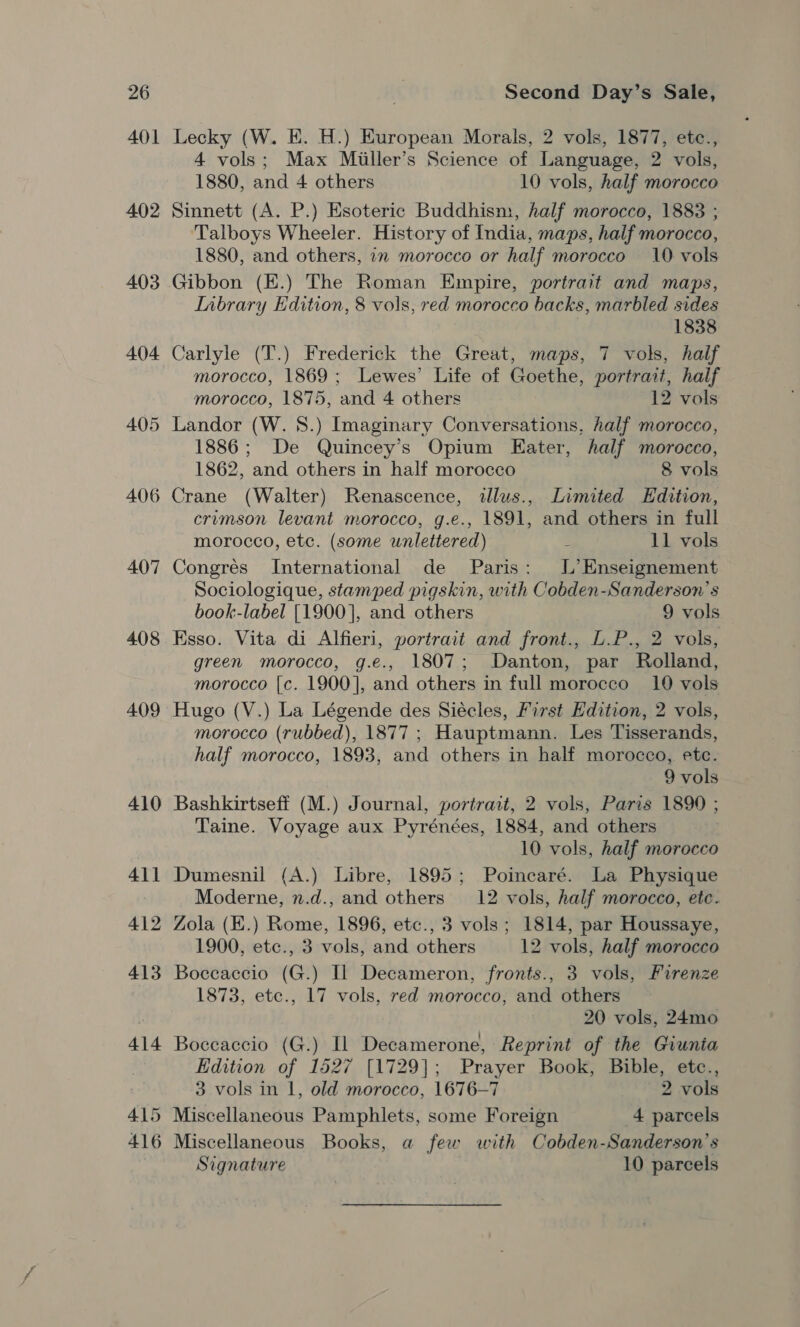 401 402 403 404 405 406 407 408 409 Lecky (W. HE. H.) European Morals, 2 vols, 1877, etc., 4 vols; Max Miiller’s Science of Language, 2 vols, 1880, and 4 others 10 vols, half morocco Sinnett (A. P.) Esoteric Buddhism, half morocco, 1883 ; Talboys Wheeler. History of India, maps, half morocco, 1880, and others, 1 morocco or half morocco 10 vols Gibbon (E.) The Roman Empire, portrait and maps, Inbrary Edition, 8 vols, red morocco backs, marbled sides 1838 Carlyle (T.) Frederick the Great, maps, 7 vols, half morocco, 1869; Lewes’ Life of Goethe, portrait, half morocco, 1875, and 4 others 12 vols Landor (W. 8.) Imaginary Conversations, half morocco, 1886; De Quincey’s Opium Eater, half morocco, 1862, and others in half morocco 8 vols Crane (Walter) Renascence, ilus., Limited Edition, crimson levant morocco, g.e., 1891, and others in full morocco, etc. (some unlettered) : 11 vols Congrés International de Paris: L’ Enseignement Sociologique, stamped pigskin, with Cobden-Sanderson’s book-label [1900], and others 9 vols Esso. Vita di Alfieri, portrait and front., L.P., 2 vols, green morocco, g.e., 1807; Danton, par Rolland, morocco [c. 1900], and others in full morocco 10 vols Hugo (V.) La Légende des Siécles, First Edition, 2 vols, morocco (rubbed), 1877 ; Hauptmann. Les Tisserands, half morocco, 1893, and others in half morocco, etc. 9 vols Bashkirtseff (M.) Journal, portrait, 2 vols, Paris 1890 ; Taine. Voyage aux Pyrénées, 1884, and others 10 vols, half morocco Dumesnil (A.) Libre, 1895; Poincaré. La Physique Moderne, n.d., and others 12 vols, half morocco, etc. Zola (K.) Rome, 1896, etc., 3 vols; 1814, par Houssaye, 1900, etc., 3 vols, and others 12 vols, half morocco Boccaccio (G.) Il Decameron, fronts., 3 vols, Firenze 1873, etc., 17 vols, red morocco, and others 20 vols, 24mo Boccaccio (G.) Il Decamerone, Reprint of the Giunta Edition of 1527 [1729]; Prayer Book, Bible, etc., 3 vols in 1, old morocco, 1676—7 2 vols Miscellaneous Books, a few with Cobden-Sanderson’s Signature 10 parcels