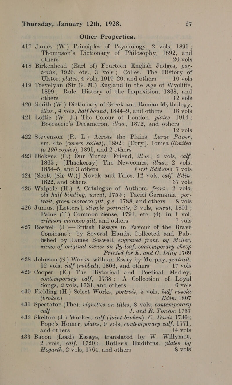 4] ~J 418 427 428 429 430 431 432 433 Other Properties. James (W.) Principles of Psychology, 2 vols, 1891 ; Thompson’s Dictionary of Philosophy, 1892, and others 20 vols Birkenhead (Earl of) Fourteen English Judges, or- traits, 1926, etc., 3 vols; Colles. The History of Ulster, plates, 4 vols, 1919-20, and others 10 vols Trevelyan (Sir G. M.) England in the Age of Wycliffe, 1899; Rule. History of the Inquisition, 1868, and others 12 vols Smith (W.) Dictionary of Greek and Roman Mythology, illus., 4 vols, half bound, 1844-9, and others 18 vols Loftie (W. J.) The Colour of London, plates, 1914; Boceaccio’s Decameron, illus., 1872, and others 12 vols Stevenson (R. L.)- Across the Plains, Large Paper, sm. 4to (covers soiled), 1892; [Cory]. Lonica (lemited to 100 copies), 1891, and 2 others Dickens (C.) Our Mutual Friend, dllus., 2 vols, calf, 1865; [Thackeray] The Newcomes, dllus., 2 vols, 1854—5, and 3 others First Editions, 7 vols [Scott (Sir W.)] Novels and Tales, 12 vols, calf, Hdin. 1822, and others 37 vols Walpole (H.) A Catalogue of Authors, front., 2 vols, old half binding, uncut, 1759; Taciti Germania, por- trait, green morocco gilt, g.e., 1788, and others 8 vols. Junius. [Letters], stepple portraits, 2 vols, uncut, 1801 ; Paine (T.) Common Sense, 1791, etc. (4), in 1 vol, crimson morocco gilt, and others 7 vols. Boswell (J.)—British Essays in Favour of the Brave Corsicans: by Several Hands. Collected and Pub- lished by James Boswell, engraved front. by Muller, name of original owner on fly-leaf, contemporary sheep Printed for E. and C. Dilly 1769 Johnson (S.) Works, with an Essay by Murphy, portrait, 12 vols, calf (rubbed), 1806, and others 17 vols Cooper (E.) The Historical and Poetical Medley, contemporary calf, 1738; A Collection of Loyal Songs, 2 vols, 1731, and others 6 vols Fielding (H.) Select Works, portrait, 5 vols, half russia (broken) Edin. 1807 Spectator (The), vignettes on titles, 8 vols, contemporary calf J.and R. Tonson 1757 Skelton (J.) Workes, calf (joint broken), C. Davis 1736 ; Pope’s Homer, plates, 9 vols, contemporary calf, 1771, and others 14 vols Bacon (Lord) Essays, translated by W. Willymot, 2 vols, calf, 1720; Butler’s Hudibras, plates by