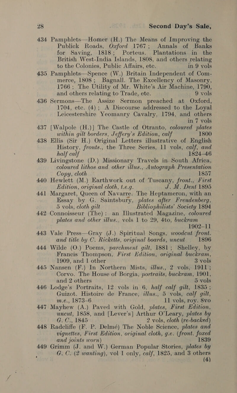 434 435 436 446 447 448 449 Pamphlets—Homer (H.) The Means of Improving the Publick Roads, Oxford 1767; Annals of Banks for Saving, 1818; Porteus. Plantations in the British West-India Islands, 1808, and others relating to the Colonies, Public Affairs, etc. in 9 vols Pamphlets—Spence (W.) Britain Independent of Com- merce, 1808; Bagnall. The Excellency of Masonry, 1766 ; The Utility of Mr. White’s Air Machine, 1790, and others relating to Trade, etc. 9 vols Sermons—The Assize Sermon preached at Oxford, 1704, etc. (4); A Discourse addressed to the Loyal Leicestershire Yeomanry Cavalry, 1794, and others . in 7 vols [Walpole (H.)] The Castle of Otranto, coloured plates within gilt borders, Jeffery’s Edition, calf 1800 Ellis (Sir H.) Original Letters illustrative of English History, fronts., the Three Series, 11 vols, calf, and half calf 1824-46 Livingstone (D.) Missionary Travels in South Africa, coloured lithos and other illus., Autograph Presentation Copy, cloth 1857 Hewlett (M.) Earthwork out of Tuscany, front., First Edition, original cloth, t.e.g. J. M. Dent 1895 Margaret, Queen of Navarre. The Heptameron, with an HSS UY by G. Saintsbury, plates after Freudenberg, 5 vols, cloth gilt Bibliophilists’ Socrety 1894. Gieueens (The): an Illustrated Magazine, colowred plates and other allus., vols 1 to 29, 4to, buckram 1902-11 Vale Press—Gray (J.) Spiritual Songs, woodcut front. and title by C. Ricketts, original boards, uncut 1896 Wilde (O.) Poems, parchment gilt, 1881; Shelley, by Francis Thompson, First Edition, original buckram, 1909, and | other 3 vols Nansen (F.) In Northern Mists, illus., 2 vols, 1911; Corvo. The House of Borgia, portraits, buckram, 1901, and 2 others 5 vols Lodge’s Portraits, 12 vols in 6, half calf gilt, 1835 ; Guizot. Histoire de France; ilus., 5 vols, calf gilt, m.e., 1873-6 11 vols, roy. 8vo Mayhew (A.) Paved with Gold, plates, Furst Edition, uncut, 1858, and [Lever’s] Arthur O’Leary, plates by G.C., 1845 2 vols, cloth (re-backed) Radcliffe (F. P. Delmé) The Noble Science, plates and vignettes, First Edition, original cloth, g.e. (front. Ke and joints worn) 1839 Grimm (J. and W.) German Popular Stories, plates by G. C. (2 wanting), vol 1 only, calf, 1825, wna 3 others (4)