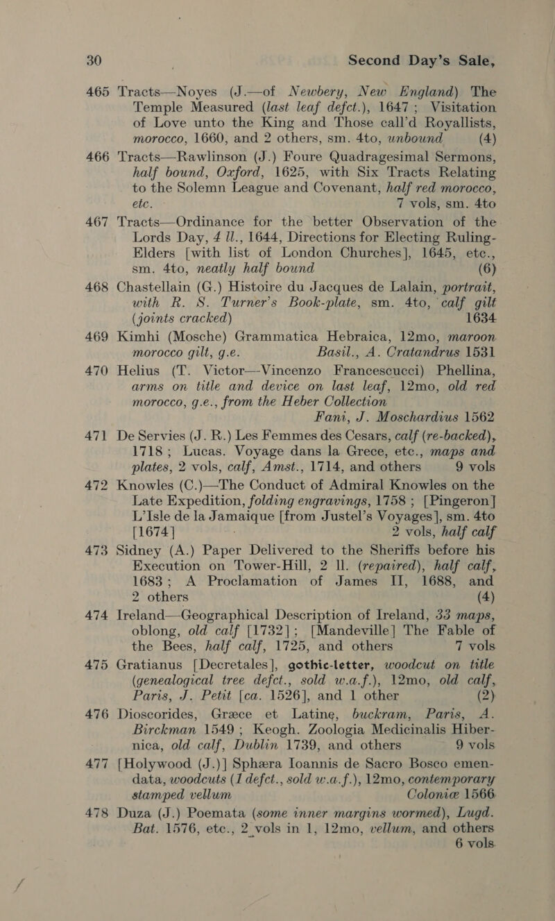 465 466 467 468 469 470 471 472 473 474 475 476 477 478 Tracts—Noyes (J.—of Newbery, New England) The Temple Measured (last leaf defct.), 1647; Visitation of Love unto the King and Those call’d Royallists, morocco, 1660, and 2 others, sm. 4to, unbound (4) Tracts—Rawlinson (J.) Foure Quadragesimal Sermons, half bound, Oxford, 1625, with Six Tracts Relating to the Solemn League and Covenant, half red morocco, etc. 7 vols, sm. 4to Tracts—Ordinance for the better Observation of the Lords Day, 4 ll., 1644, Directions for Electing Ruling- Elders [with list of London Churches], 1645, etc., sm. 4to, neatly half bound (6) Chastellain (G.) Histoire du Jacques de Lalain, portrait, with R. S. Turner's Book-plate, sm. 4to, calf gilt (joints cracked) 1634 Kimhi (Mosche) Grammatica Hebraica, 12mo, maroon morocco gilt, g.e. Basil., A. Cratandrus 1531 Helius (T. Victor—Vincenzo Francescucci) Phellina, arms on title and device on last leaf, 12mo, old red morocco, g.e., from the Heber Collection Fani, J. Moschardius 1562 De Servies (J. R.) Les Femmes des Cesars, calf (re-backed), 1718 ; Lucas. Voyage dans la Grece, etc., maps and plates, 2 vols, calf, Amst., 1714, and others 9 vols Knowles (C.)—The Conduct of Admiral Knowles on the Late Expedition, folding engravings, 1758 ; [Pingeron ] L’Isle de la Jamaique [from Justel’s Voyages], sm. 4to [1674 | 2 vols, half calf Sidney (A.) Paper Delivered to the Sheriffs before his Execution on Tower-Hill, 2 ll. (repaired), half calf, 1683; A Proclamation of James II, 1688, and 2 others (4) Ireland—-Geographical Description of Ireland, 33 maps, oblong, old calf [1732]; [Mandeville] The Fable of the Bees, half calf, 1725, and others 7 vols. Gratianus [Decretales], gothie-letter, woodcut on title (genealogical tree defct., sold w.a.f.), 12mo, old calf, Paris, J. Petit [ca. 1526], and 1 other (2) Dioscorides, Greece et Latine, buckram, Paris, A. Birckman 1549 ; Keogh. Zoologia Medicinalis Hiber- nica, old calf, Dublin 1739, and others 9 vols {Holywood (J.)] Sphera loannis de Sacro Bosco emen- data, woodcuts (1 defct., sold w.a.f.), 12mo, contemporary stamped vellum Colonie 1566. Duza (J.) Poemata (some inner margins wormed), Lugd. Bat. 1576, etc., 2 vols in 1, 12mo, vellum, and others 6 vols.