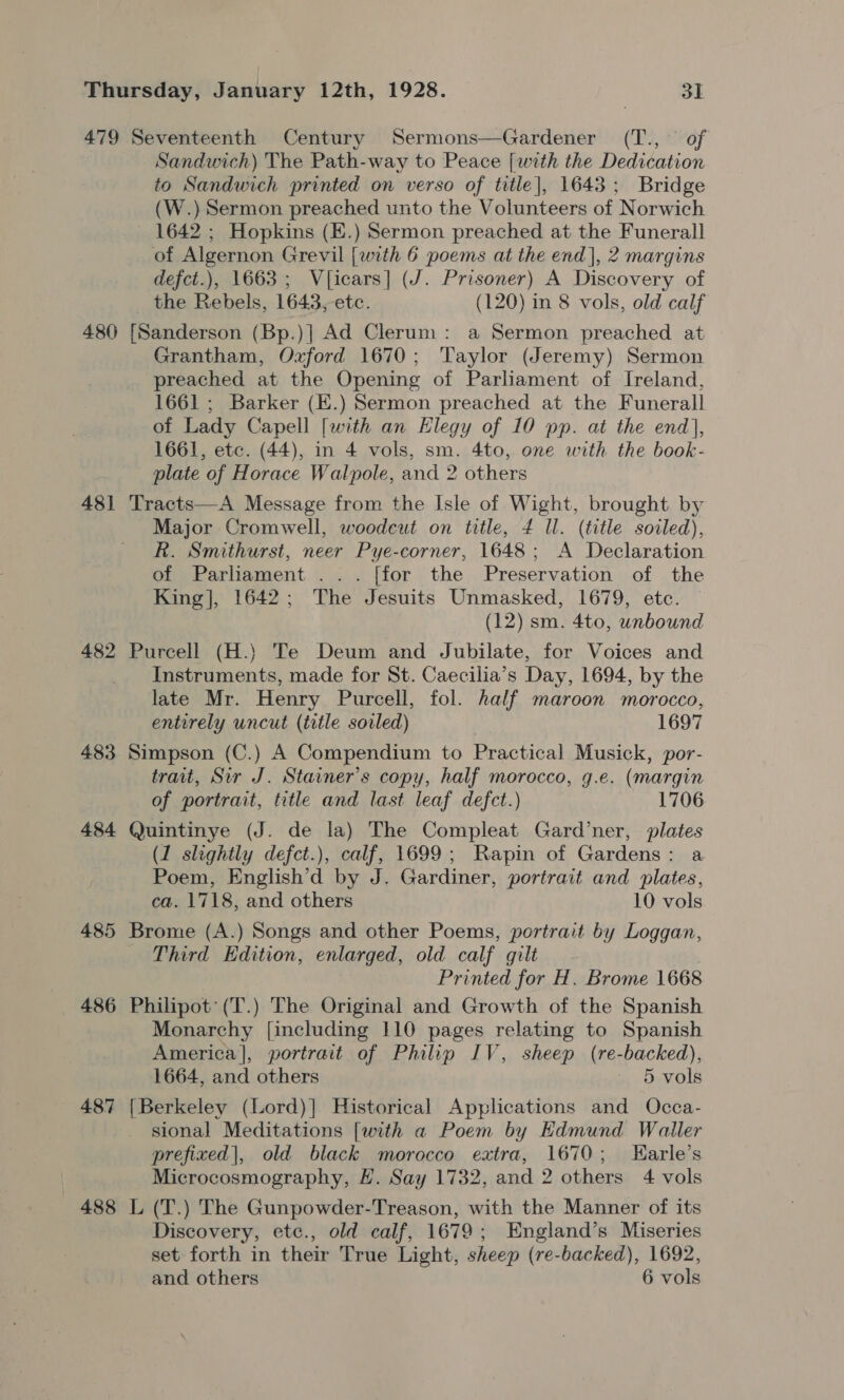 480 481 482 483 484 487 488 Sandwich) The Path-way to Peace [with the Dedication to Sandwich printed on verso of title], 1643; Bridge (W.) Sermon preached unto the Volunteers of Norwich 1642 ; Hopkins (E.) Sermon preached at the Funerall defct.), 1663; V{icars] (J. Prisoner) A Discovery of the Rebels, 1643, etc. (120) in 8 vols, old calf Grantham, Oxford 1670; Taylor (Jeremy) Sermon preached at the Opening of Parliament of Ireland, 1661 ; Barker (E.) Sermon preached at the Funerall of Lady Capell [with an Elegy of 10 pp. at the end], 1661, etc. (44), in 4 vols, sm. 4to, one with the book- Major Cromwell, woodeut on title, 4 ll. (title soiled), R. Smithurst, neer Pye-corner, 1648; A Declaration of Parliament ... [for the Preservation of the King], 1642; The Jesuits Unmasked, 1679, etc. (12) sm. 4to, unbound Instruments, made for St. Caecilia’s Day, 1694, by the late Mr. Henry Purcell, fol. half maroon morocco, entirely uncut (title soiled) 1697 trait, Sir J. Stainer’s copy, half morocco, g.e. (margin of portrait, title and last leaf defect.) 1706 (1 slightly defct.), calf, 1699; Rapin of Gardens: a Poem, English’d by J. Gardiner, portrait and plates, ca. 1718, and others 10 vols Third Edition, enlarged, old calf gilt Printed for H. Brome 1668 Monarchy [including 110 pages relating to Spanish America], portrait of Philip IV, sheep (re-backed), 1664, and others - § vols sional Meditations [with a Poem by Edmund Waller prefixed|, old black morocco extra, 1670; THarle’s Microcosmography, H. Say 1732, and 2 others 4 vols Discovery, etc., old calf, 1679; England’s Miseries set forth in their True Light, sheep (re-backed), 1692,