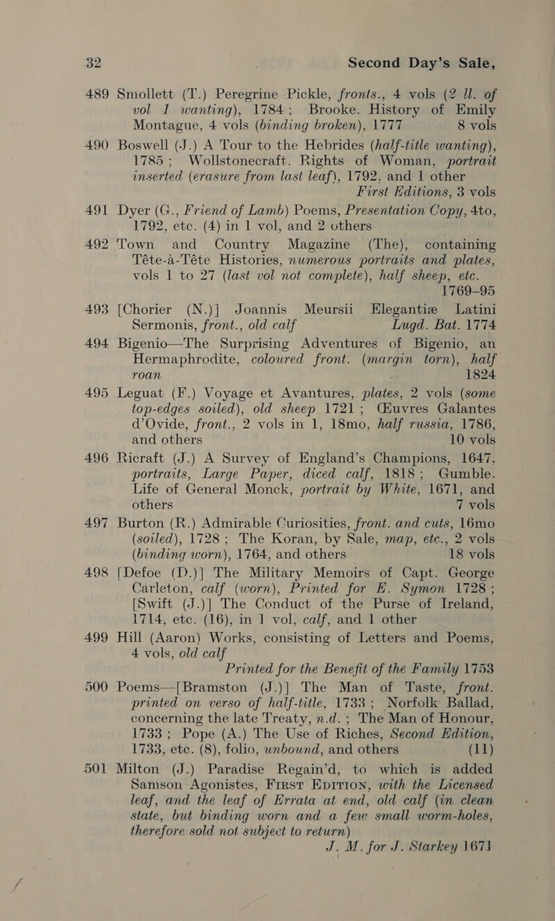 489 490 491 492 493 494 495 496 497 49 io 8) 499 500 o01 Smoilett (T.) Peregrine Pickle, fronts., 4 vols (2 Ul. of vol I wanting), 1784; Brooke. History of Emily Montague, 4 vols (binding broken), 1777 8 vols Boswell (J.) A Tour to the Hebrides (half-title wanting), 1785; Wollstonecraft. Rights of Woman, portrait inserted (erasure from last leaf), 1792, and 1 other First Editions, 3 vols Dyer (G., Friend of Lamb) Poems, Presentation Copy, 4to, 1792, etc. (4) in 1 vol, and 2 others Town and Country Magazine (The), containing Téte-a-Téte Histories, numerous poriraits and plates, vols 1 to 27 (last vol not complete), half sheep, etc. 1769-95 [Chorier (N.)] Joannis Meursii Hlegantie Latini Sermonis, front., old calf Lugd. Bat. 1774 Bigenio—The Surprising Adventures of Bigenio, an Hermaphrodite, coloured front. (margin torn), half roan : 1824 Leguat (F.) Voyage et Avantures, plates, 2 vols (some top-edges soiled), old sheep 1721; Céuvres Galantes d’Ovide, front., 2 vols in 1, 18mo, half russia, 1786, and others , 10 vols Ricraft (J.) A Survey of England’s Champions, 1647, portraits, Large Paper, diced calf, 1818; Gumble. Life of General Monck, portrait by White, 1671, and others 7 vols Burton (R.) Admirable Curiosities, front. and cuts, 16mo (sovled), 1728; The Koran, by Sale, map, etc., 2 vols (binding worn), 1764, and others 18 vols [Defoe (D.)] The Military Memoirs of Capt. George Carleton, calf (worn), Printed for EH. Symon 1728; [Swift (J.)] The Conduct of the Purse of Ireland, 1714, etc. (16), in 1 vol, calf, and 1 other Hill (Aaron) Works, consisting of Letters and Poems, 4 vols, old calf Printed for the Benefit of the Family 1753 Poems—[Bramston (J.)] The Man of Taste, front. printed on verso of half-title, 1733; Norfolk Ballad, concerning the late Treaty, n.d. ; The Man of Honour, 1733 ; Pope (A.) The Use of Riches, Second Edition, 1733, ete. (8), folio, wnbound, and others (11) Milton (J.) Paradise Regain’d, to which is added Samson Agonistes, First Epition, with the Licensed leaf, and the leaf of Errata at end, old calf (in clean state, but binding worn and a few small worm-holes, therefore sold not subject to return) J. M. for J. Starkey 1673