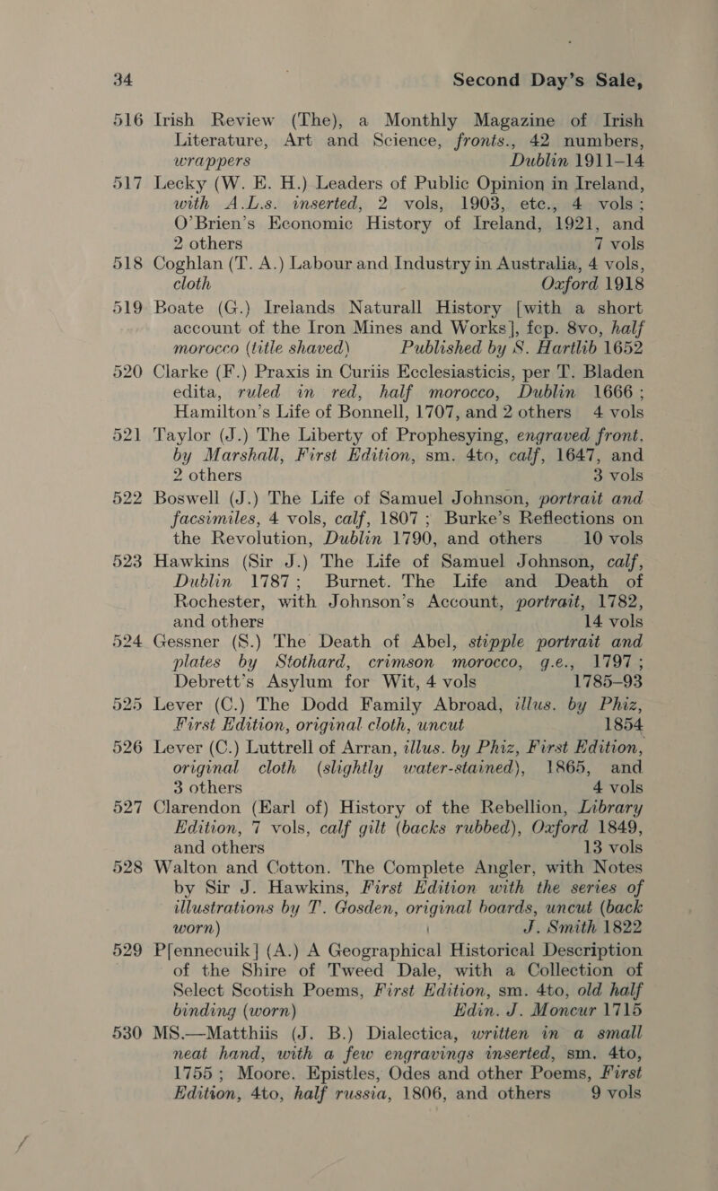 522 523 528 529 530 Second Day’s Sale, Literature, Art and Science, fronts., 42 numbers, wrappers Dublin 1911-14 Lecky (W. E. H.) Leaders of Public Opinion in Ireland, with A.L.s. inserted, 2 vols, 1903, ete., 4 vols; O’Brien’s Economic History of Ireland, 1921, and 2 others 7 vols Coghlan (T. A.) Labour and Industry in Australia, 4 vols, cloth Oxford 1918 Boate (G.) Irelands Naturall History [with a short account of the Iron Mines and Works], fep. 8vo, half morocco (title shaved) Published by S. Hartlib 1652 Clarke (F.) Praxis in Curiis Ecclesiasticis, per T. Bladen edita, ruled in red, half morocco, Dublin 1666 ; Hamilton’s Life of Bonnell, 1707, and 2 others 4 vols Taylor (J.) The Liberty of Prophesying, engraved front. by Marshall, First Edition, sm. 4to, calf, 1647, and 2 others 3 vols Boswell (J.) The Life of Samuel Johnson, portrait and facsimiles, 4 vols, calf, 1807; Burke’s Reflections on the Revolution, Dublin 1790, and others 10 vols Hawkins (Sir J.) The Life of Samuel Johnson, calf, Dublin 1787; Burnet. The Life and Death of Rochester, with Johnson’s Account, portrait, 1782, and others 14 vols Gessner (S.) The Death of Abel, stipple portrait and plates by Stothard, crimson morocco, g.e., 1797; Debrett’s Asylum for Wit, 4 vols 1785-93 Lever (C.) The Dodd Family Abroad, illus. by Phiz, First Edition, original cloth, uncut 1854 Lever (C.) Luttrell of Arran, illus. by Phiz, First Edition, original cloth (slightly water-stained), 1865, and 3 others 4 vols Clarendon (Earl of) History of the Rebellion, Library Edition, 7 vols, calf gilt (backs rubbed), Oxford 1849, and others 13 vols Walton and Cotton. The Complete Angler, with Notes by Sir J. Hawkins, First Edition with the series of illustrations by T. Gosden, original boards, uncut (back worn) J. Smith 1822 Pfennecuik | (A.) A Geographical Historical Description of the Shire of Tweed Dale, with a Collection of Select Scotish Poems, First Edition, sm. 4to, old half binding (worn) Edin. J. Moncur 1715 MS.—Matthiis (J. B.) Dialectica, written in a small neat hand, with a few engravings inserted, sm. 4to, 1755 ; Moore. Epistles, Odes and other Poems, First