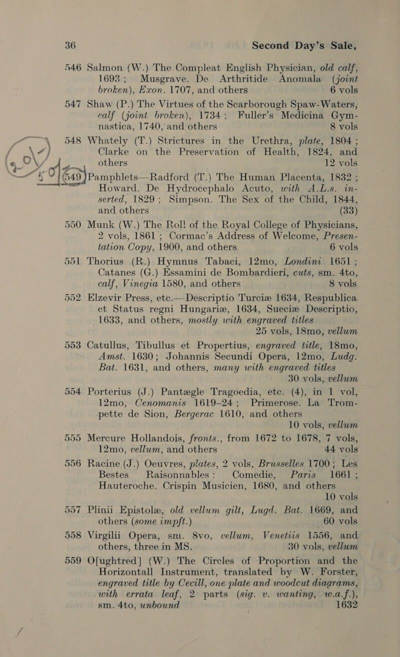 546 Salmon (W.) The Compleat English Physician, old calf, 1693; Musgrave. De Arthritide Anomala (joint broken), Exon. 1707, and others 6 vols 547 Shaw (P.) The Virtues of the Scarborough Spaw- Waters, calf (joint broken), 1734; Fuller’s Medicina Gym- nastica, 1740, and others 8 vols 548 Whately (T.) Strictures in the Urethra, plate, 1804 ; Clarke on the Preservation of Health, 1824, and others 12 vols °/649)Pamphlets—Radford (T (T.) The Human Placenta, 1832 ; Howard. De Hydrocephalo Acuto, with A.L.s. in- serted, 1829; Simpson. The Sex of the Child, 1844, and others (33) 550 Munk (W.) The Rol! of the Royal College of Physicians, 2 vols, 1861 ; Cormac’s Address of Welcome, Presen- tation Copy, 1900, and others 6 vols 551 Thorius (R.) Hymnus Tabaci, 12mo, Londini 1651 ; Catanes (G.) Essamini de Bombardieri, cuts, sm. 4to, calf, Vinegia 1580, and others | 8 vols 552. Elzevir Press, etc.— Descriptio Turcie 1634, Respublica et Status regni Hungarize, 1634, Sueciz Descriptio, 1633, and others, mostly with engraved titles 25 vols, 18mo, vellum 553 Catullus, Tibullus et Propertius, engraved title, 18mo, Amst. 1630; Johannis Secundi Opera, 12mo, Ludg. Bat. 1631, and others, many with engraved titles | 30 vols, vellum 554 Porterius (J.) Pantzegle Tragoedia, etc. (4), in 1 vol, 12mo, Cenomanis 1619-24; Primerose. La Trom- pette de Sion, Bergerac 1610, and others 10 vols, vellum 555 Mercure Hollandois, fronts., from 1672 to 1678, 7 vols, 12mo, vellum, and others 44 vols 556 Racine (J.) Oeuvres, plates, 2 vols, Brusselles 1700 ; Les Bestes Raisonnables : Comedie, Paris 1661 ; Hauteroche. Crispin Musicien, 1680, and others 10 vols 557 Plinii Epistole, old vellum gilt, Lugd. Bat. 1669, and others (some impft.) 60 vols 558 Virgilii Opera, sm. 8vo, vellum, Venetiis 1556, and others, three in MS. 30 vols, vellum 559 Of[ughtred] (W.) The Circles of Proportion and the Horizontall Instrument, translated by W. Forster, engraved title by Cecill, one plate and woodcut diagrams, with errata leaf, 2 parts (sig. v. wanting, w.a.f.), sm. 4to, unbound 1632