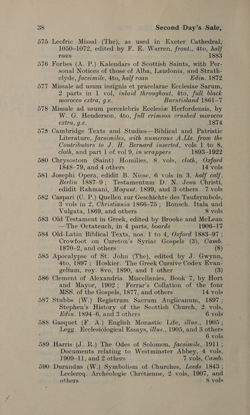 575 Leofric Missal (The), as used in Exeter Cathedral, 1050-1072, edited by F. EK. Warren, front., 4to, half roan 1883 Forbes (A. P.) Kalendars of Scottish Saints, with Per- sonal Notices of those of Alba, Laudonia, and Strath- clyde, facsimile, 4to, half roan Edin. 1872 Missale ad usum insignis et praeclarae Ecclesiae Sarum, 2 parts in 1 vol, inlaid throughout, 4to, full black morocco extra, g.e. Burntisland 1861-7 Missale ad usum percelebris Ecclesie Herfordensis, by W. G. Henderson, 4to, fall crimson crushed morocco extra, g.e. 1874 Cambridge Texts and Studies—-Biblical and Patristic Literature, facsimiles, with numerous A.Lls. from the Contributors to J. H. Bernard inserted, vols 1 to 8, cloth, and part 1 of vol 9, in wrappers 1893-1922 Chrysostom (Saint) Homilies, 8 vols, cloth, Oxford 1848-79, and 4 others 14 vols Josephi Opera, edidit B. Niese, 6 vols in 3, half calf, Berlin 1887-9; Testamentum D. N. Jesu Christi, edidit Rahmani, Mogunt. 1899, and 3 others 7 vols Caspari (C. P.) Quellen zur Geschichte des Taufsymbols, 3 vols in 2, Christiania 1866-75 ; Ronsch. Itala und Vulgata, 1869, and others 8 vols Old Testament in Greek, edited by Brooke and McLean —The Octateuch, in 4 parts, boards 1906-17 Old-Latin Biblical Texts, nos. 1 to 4, Oxford 1883-97 ; Crowfoot on Cureton’s Syriac Gospels (3), Camb. 1870-2, and others (8) Apocalypse of St. John (The), edited by J. Gwynn, 4to, 1897; Hoskier. The Greek Cursive Codex Evan- gelium, roy. 8vo, 1890, and 1 other (3) Clement of Alexandria. Miscellanies, Book 7, by Hort and Mayor, 1902; Ferrar’s Collation of the four MSS. of the Gospels, 1877, and others 14 vols Stubbs (W.) Registrum Sacrum Anglicanum, 1897 ; Stephen’s History of the Scottish Church, 2 vols, Edin. 1894-6, and 3 others 6 vols Gasquet (F. A.) English Monastic Life, 2llus., 1905 ; Legg. Hecclesiological Essays, illus., 1905, and 3 others 6 vols Harris (J. R.) The Odes of Solomon, facsimile, 1911 ; Documents relating to Westminster Abbey, 4 vols, 1909-11, and 2 others 7 vols, Camb. Durandus (W.) Symbolism of Churches, Leeds 1843 ; Leclereq. Archéologie Chrétienne, 2 vols, 1907, and others 8 vols