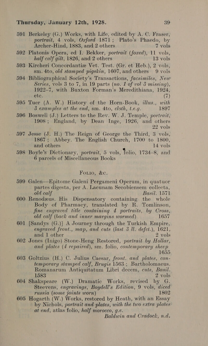 591 592 593 594 598 599 600 601 602 603 604 605 Berkeley (G.) Works, with Life, edited by A. C. Fraser, portrait, 4 vols, Oxford 1871; Plato’s Phaedo, by Archer-Hind, 1883, and 2 others 7 vols Platonis Opera, ed I. Bekker, portrait (foxed), 11 vols, half calf gilt, 1826, and 2 others 13 vols Kircheri Concordantiz Vet. Test. (Gr. et Heb.), 2 vols, sm. 4to, old stamped pigskin, 1607, and others 9 vols Bibliographical Society’s Transactions, facsimiles, New Series, vols 3 to 7, in 19 parts (no. 1 of vol 3 missing), 1922-7, with Buxton Forman’s Meredithiana, 1924, etc. (7) Tuer (A. W.) History of the Horn-Book, illus., with 3 examples at the end, sm. 4to, cloth, t.e.g. 1897 Boswell (J.) Letters to the Rev. W. J. Temple, portrait, 1908; England, by Dean Inge, 1926, and others 22 vols Jesse (J. H.) The Reign of George the Third, 3 vols, 1867; Abbey. The English Church, 1700 to 1800, and others ‘ 14 vols Boyle’s Dictionary, portrait, 5 vols, folio, 1734-8, and 6 parcels of Miscellaneous Books Fouio, &amp;c. Galen—Epitome Galeni Pergameni Operum, in quatuor partes digesta, per A. Lacunam Secobiensem collecta, old calf Basil. 1571 Renodeeus. His Dispensatory containing the whole Body of Pharmacy, translated by R. Tomlinson, fine engraved title containing 4 portraits, by Cross, old calf (back and inner margins wormed) 1657 [Sandys (G.)| A Journey through the Turkish Empire, engraved front., map, and cuts (last 3 Il. defct.), 1621, and 1 other 2 vols Jones (Inigo) Stone-Heng Restored, portrait by Hollar, and plates (4 repaired), sm. folio, contemporary sheep 1655 Goltzius (H.) C. Julius Caesar, front. and plates, con- temporary stamped calf, Brugis 1563 ; Bartholomaeus. Romanarum Antiquitatum Libri decem, cuts, Basil. 1583 2 vols Shakspeare (W.) Dramatic Works, revised by G. Steevens, engravings, Boydell’s Hdition, 9 vols, diced russia (some joints worn) 1802 Hogarth (W.) Works, restored by Heath, with an Essay by Nichols, portrait and plates, with the two extra plates’ at end, atlas folio, half morocco, g.e. Baldwin and Cradock, n.d.