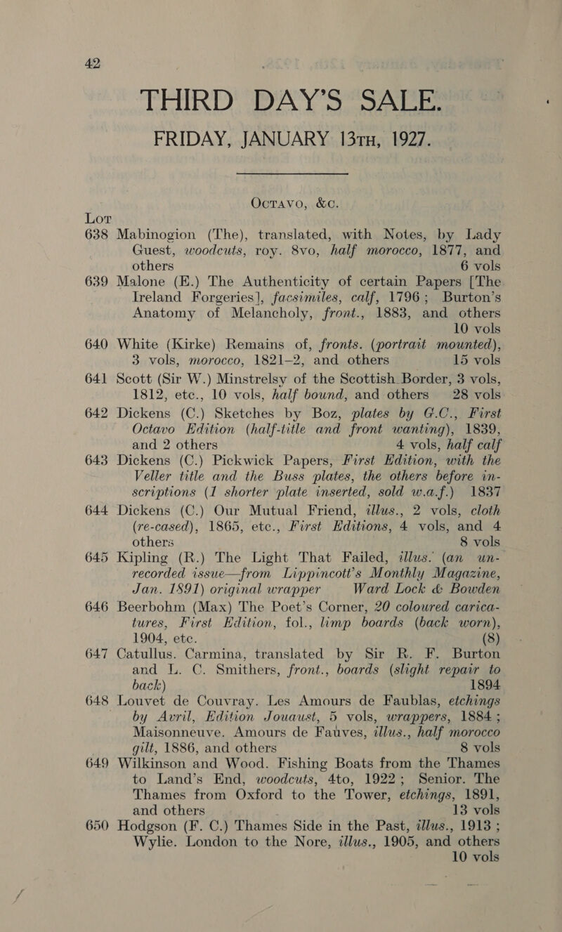 FRIDAY, JANUARY 131H, 1927. Octavo, &amp;c. Lor 638 Mabinogion (The), translated, with Notes, by Lady Guest, woodcuts, roy. 8vo, half morocco, 1877, and 639 Malone (E.) The Authenticity of certain Papers [The Ireland Forgeries!, facsimiles, calf, 1796; Burton’s Anatomy of Melancholy, front., 1883, and others 640 White (Kirke) Remains of, fronts. (portrait mounted), 641 Scott (Sir W.) Minstrelsy of the Scottish Border, 3 vols, 642 Dickens (C.) Sketches by Boz, plates by G.C., First Octavo Edition (half-title and front wanting), 1839, 643 Dickens (C.) Pickwick Papers, First Edition, with the Veller title and the Buss plates, the others before in- scriptions (1 shorter plate inserted, sold w.a.f.) 1837 644 Dickens (C.) Our Mutual Friend, alus., 2 vols, cloth (re-cased), 1865, etc., First Hditions, 4 vols, and 4 645 Kipling (R.) The Light That Failed, illus. (an un- recorded issue—from Lippincott’s Monthly Magazine, Jan. 1891) original wrapper Ward Lock &amp; Bowden 646 Beerbohm (Max) The Poet’s Corner, 20 coloured carica- tures, First Edition, fol., imp boards (back worn), 1904, ete. (8) 647 Catullus. Carmina, translated by Sir R. F. Burton and L. C. Smithers, front., boards (slight repair to back) 1894 648 Louvet de Couvray. Les Amours de Faublas, etchings by Avril, Edition Jouaust, 5 vols, wrappers, 1884 ; Maisonneuve. Amours de Fauves, illus., half morocco gilt, 1886, and others 8 vols 649 Wilkinson and Wood. Fishing Boats from the Thames to Land’s End, woodcuts, 4to, 1922; Senior. The Thames from Oxford to the Tower, etchings, 1891, and others 13 vols 650 Hodgson (F. C.) Thames Side in the Past, illus., 1913 ; Wylie. London to the Nore, dlus., 1905, and rae