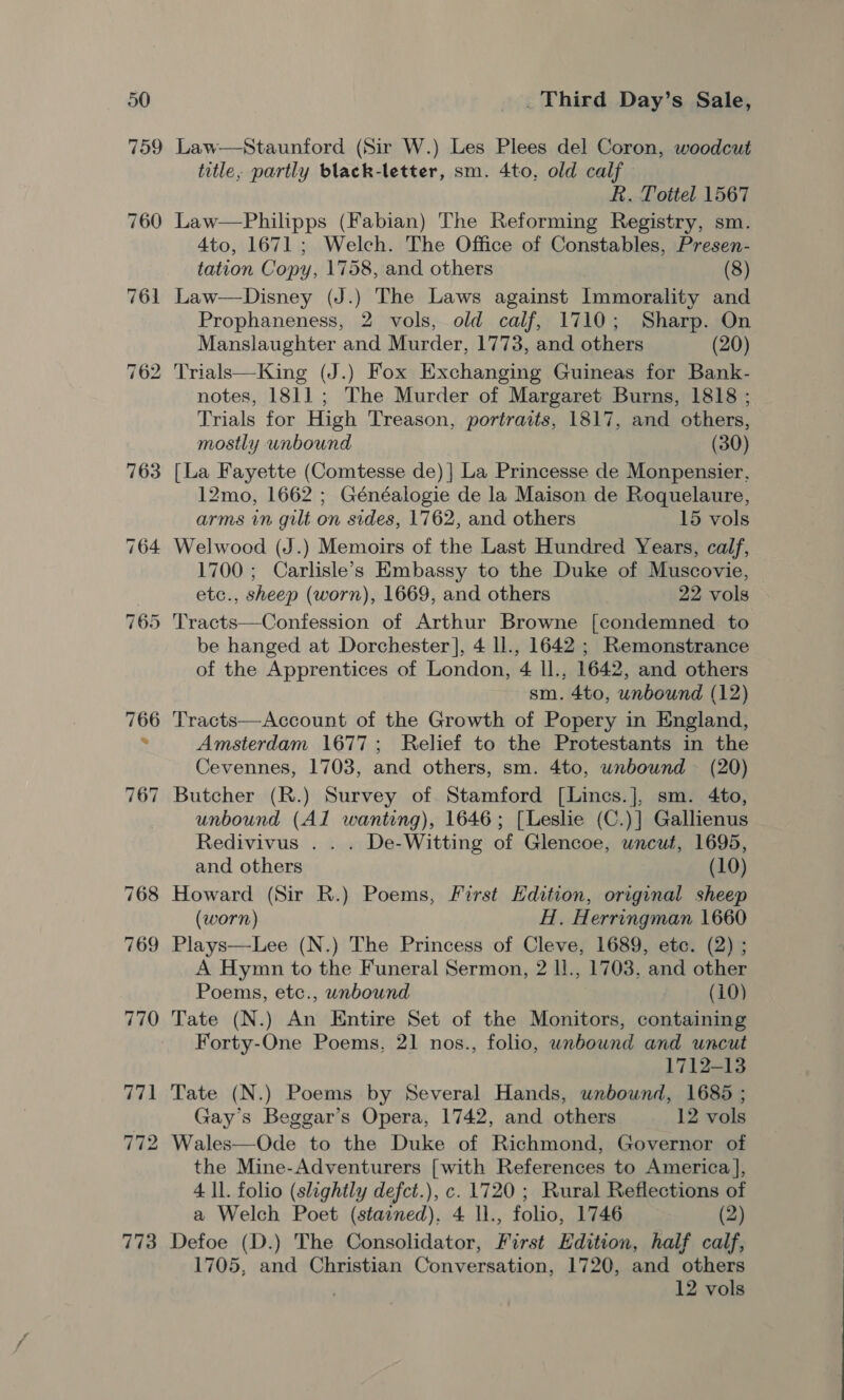 759 773 Law—Staunford (Sir W.) Les Plees del Coron, woodcut title, partly black-letter, sm. 4to, old calf R. Tottel 1567 Law—Philipps (Fabian) The Reforming Registry, sm. 4to, 1671; Welch. The Office of Constables, Presen- tation Copy, 1758, and others (8) Law—Disney (J.) The Laws against Lnmorality and Prophaneness, 2 vols, old calf, 1710; Sharp. On Manslaughter and Murder, 1773, and others (20) Trials—King (J.) Fox Exchanging Guineas for Bank- notes, 1811; The Murder of Margaret Burns, 1818 ; Trials for High Treason, portraits, 1817, and others, mostly unbound (30) [La Fayette (Comtesse de) | La Princesse de Monpensier, 12mo, 1662 ; Généalogie de la Maison de Roquelaure, arms in gilt on sides, 1762, and others 15 vols Welwood (J.) Memoirs of the Last Hundred Years, calf, 1700 ; Carlisle’s Embassy to the Duke of Muscovie, etc., sheep (worn), 1669, and others 22 vols be hanged at Dorchester], 4 ll., 1642 ; Remonstrance of the Apprentices of London, 4 ll., 1642, and others sm. 4to, unbound (12) Tracts—Account of the Growth of Popery in England, Amsterdam 1677; Relief to the Protestants in the Cevennes, 1703, and others, sm. 4to, unbound (20) unbound (Al wanting), 1646; [Leslie (C.)] Gallienus Redivivus . . . De-Witting of Glencoe, uncut, 1695, and others (10) Howard (Sir R.) Poems, First Edition, original sheep (worn) H. Herringman 1660 Plays—Lee (N.) The Princess of Cleve, 1689, etc. (2) ; A Hymn to the Funeral Sermon, 2 ll., 1703, and other Poems, etc., unbound (10) Tate (N.) An Entire Set of the Monitors, containing Forty-One Poems, 21 nos., folio, unbound and uncut 1712-13 Tate (N.) Poems by Several Hands, unbound, 1685 ; Gay’s Beggar’s Opera, 1742, and others 12 vols Wales—Ode to the Duke of Richmond, Governor of the Mine-Adventurers [with References to America ], 4 ll. folio (slightly defct.), c. 1720 ; Rural Reflections of a Welch Poet (stained), 4 ll., folio, 1746 (2) Defoe (D.) The Consolidator, First Edition, half calf, 1705, and Christian Conversation, 1720, and others