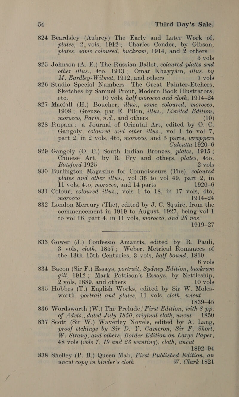 833 834 835 836 837 338 Third Day’s Sale, Beardsley (Aubrey) The Early and Later Work of, plates, 2, vols, 1912; Charles Conder, by Gibson, plates, some coloured, buckram, 1914, and 2 others 5 vols Johnson (A. EK.) The Russian Ballet, coloured plates and other illus., 4to, 1913; Omar Khayyam, illus. by M. Kardley-Wilmot, 1912, and others 7 vols Sketches by Samuel Prout, Modern Book Illustrators, etc. 10 vols, half morocco and cloth, 1914-24 Macfali (H.) Boucher, illus., some coloured, morocco, 1908 ; Greuze, par E. Pilon, illus., Limited Edition, morocco, Paris, n.d., and others (10) Rupam: a Journal of Oriental Art, edited by O. C. Gangoly, coloured and other illus., vol 1 to vol 7, part 2, in 2 vols, 4to, morocco, and 5 parts, wrappers Calcutta 1920-6 Gangoly (QO. C.) South Indian Bronzes, plates, 1915 ; Chinese Art, by R. Fry and others, plates, 4to, Batsford 1925 2 vols Burlington Magazine for Connoisseurs (The), coloured plates and other illus., vol 36 to vol 49, part 2, in 11 vols, 4to, morocco, and 14 parts 1920-6 Colour, coloured illus., vols 1 to 18, in 17 vols, 4to, Morocco 1914-24 London Mercury (The), edited by J. C. Squire, from the commencement in 1919 to August, 1927, being vol lL to vol 16, part 4, in 11 vols, morocco, and 28 nos. 1919-27 Gower (J.) Confessio Amantis, edited by R. Pauli, 3 vols, cloth, 1857; Weber. Metrical Romances of the 13th—15th Centuries, 3 vols, half bound, 1810 6 vols Bacon (Sir F.) Essays, portrait, Sydney Edition, buckram gilt, 1912; Mark Pattison’s Essays, by Nettleship, 2 vols, 1889, and others 10 vols Hobbes (T.) English Works, edited by Sir W. Moles- worth, portrait and plates, 11 vols, cloth, uncut 1839-45 Wordsworth (W.) The Prelude,’ First Hdition, with § pp. of Advts., dated July 1850, original cloth, uncut 1850 Scott (Sir W.) Waverley Novels, edited by A. Lang, proof etchings by Sir D. Y. Cameron, Sir F. Short, W. Strang, and others, Border Edition on Large Paper, 48 vols (vols 7, 19 and 23 wanting), cloth, uncut 1892-94 Shelley (P. B.) Queen Mab, First Published Edition, an