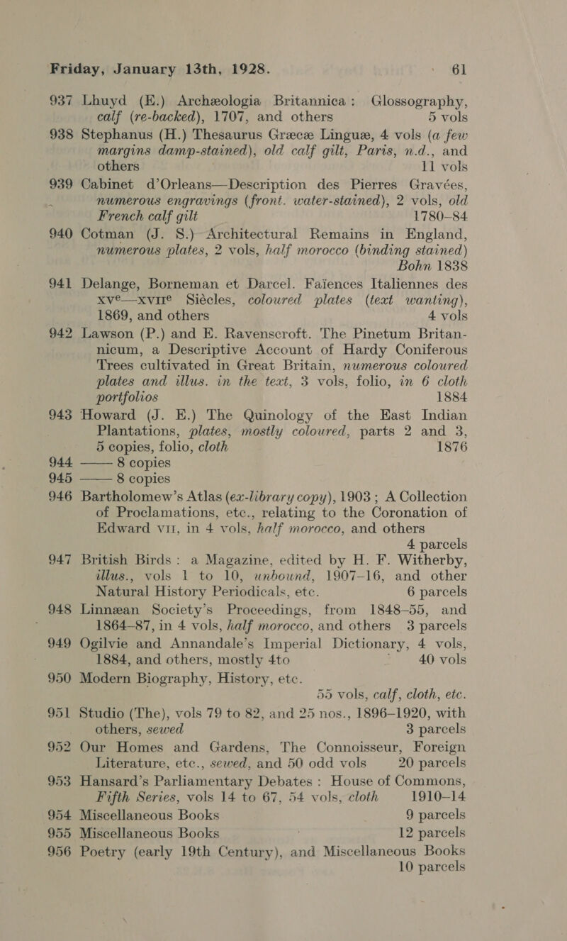 Friday, January 13th, 1928. Sd 937 Lhuyd (H.) Archeologia Britannica: Glossography, calf (re-backed), 1707, and others 5 vols 938 Stephanus (H.) Thesaurus Grece Lingue, 4 vols (a few margins damp-stained), old calf gilt, Paris, n.d., and others 11 vols 939 Cabinet d’Orleans—Description des Pierres Gravées, numerous engravings (front. water-stained), 2 vols, old French calf gilt 1780-84. 940 Cotman (J. 8.) Architectural Remains in England, numerous plates, 2 vols, half morocco (binding stained) Bohn 1838 941 Delange, Borneman et Darcel. Faiences Italiennes des xve—xvire Siécles, coloured plates (text wanting), 1869, and others 4 vols 942 Lawson (P.) and E. Ravenscroft. The Pinetum Britan- nicum, a Descriptive Account of Hardy Coniferous Trees cultivated in Great Britain, numerous coloured plates and illus. in the text, 3 vols, folio, in 6 cloth portfolios 1884 943 Howard (J. E.) The Quinology of the East Indian Plantations, plates, mostly coloured, parts 2 and 3,   5 copies, folio, cloth 1876 944 8 copies 945 8 copies 946 Bartholomew’s Atlas (ex-library copy), 1903 ; A Collection of Proclamations, etc., relating to the Coronation of Edward vit, in 4 vols, half morocco, and others 4 parcels 947 British Birds: a Magazine, edited by H. F. Witherby, illus., vols 1 to 10, unbound, 1907-16, and other Natural History Periodicals, etc. 6 parcels 948 Linnean Society's Proceedings, from 1848-55, and 1864-87, in 4 vols, half morocco, and others 3 parcels 949 Ogilvie and Annandale’s Imperial Dictionary, 4 vols, 1884, and others, mostly 4to ' 40 vols 950 Modern Biography, History, etc. 55 vols, calf, cloth, etc. 951 Studio (The), vols 79 to 82, and 25 nos., 1896-1920, with others, sewed 3 parcels 952 Our Homes and Gardens, The Connoisseur, Foreign Literature, etc., sewed, and 50 odd vols 20 parcels 953 Hansard’s Parliamentary Debates : House of Commons, Fifth Series, vols 14 to 67, 54 vols, cloth 1910-14 954 Miscellaneous Books 9 parcels 955 Miscellaneous Books | 12 parcels 956 Poetry (early 19th Century), and Miscellaneous Books 10 parcels