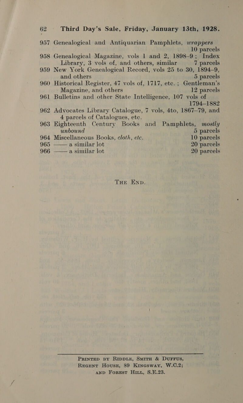 Third Day’s Sale, Friday, January 13th, 1928. Genealogical and Antiquarian Pamphlets, wrappers 10 parcels Genealogical Magazine, vols 1 and 2, 1898-9; Index Library, 3 vols of, and others, similar 7 parcels 9 New York Genealogical Record, vols 25 to 30, 1894-9, and others 5 parcels Historical Register, 47 vols of, 1717, etc. ; Gentleman’s - Magazine, and others _ 12 parcels Bulletins and other State Intelligence, 107 vols of 1794-1882 4 parcels of Catalogues, etc.   Kighteenth Century Books and Pamphlets, mostly unbound 5 parcels Miscellaneous Books, cloth, etc. 10 parcels a similar lot 20 parcels a similar lot 20 parcels THE END. PRINTED By RIDDLE, SmitH &amp; DUFFUS, Recent House, 89 Kinesway, W.C.2; ‘AND Forgst Hitt, S8.E.23.