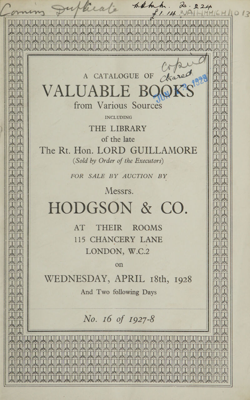            oo ee ee eee KER ERER te miei in        oo     2 pect / not     C Q@Ks |          INCLUDING     of the late    A CATALOGUE OF THE LIBRARY LONDON, W.C.2    from Various Sources AT ‘THEIR ROQMS 115 CHANCERY LANE i And Two following Days (Sold by Order of the Executors) FOR SALE BY AUCTION BY   | Hopasos &amp; CO.     The Rt. Hon. LORD GUILLAMORE WEDNESDAY, APRIL 18th, 1928 VALUABLE B          5 Ue TEER BRAS Be EE. SOR ERE