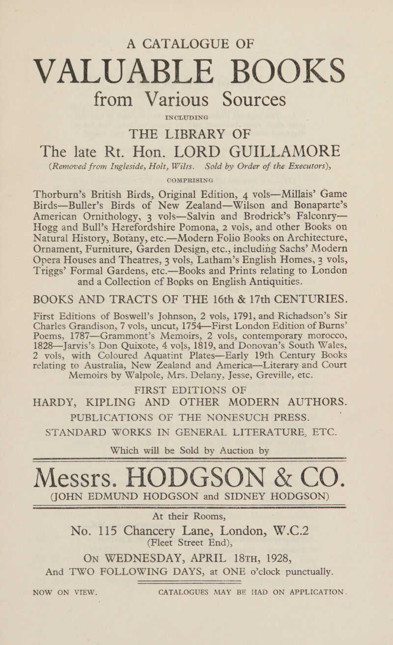 A CATALOGUE OF VALUABLE BOOKS from Various Sources THE LIBRARY OF The late Rt. Hon. LORD GUILLAMORE (Removed from Ingleside, Hoit, Wilts. Sold by Order of the Executors), COMPRISING Thorburn’s British Birds, Original Edition, 4 vols—Millais’ Game Birds—Buller’s Birds of New Zealand—Wilson and Bonaparte’s American Ornithology, 3 vols—Salvin and Brodrick’s Falconry— Hogg and Bull’s Herefordshire Pomona, 2 vois, and other Books on Natural History, Botany, etc.—Modern Folio Books on Architecture, Ornament, Furniture, Garden Design, etc., including Sachs’ Modern Opera Houses and Theatres, 3 vols, Latham’s English Homes, 2 vols, Triggs’ Formal Gardens, etc.—Books and Prints relating to London and a Collection cf Books on English Antiquities. BOOKS AND TRACTS OF THE 16th &amp; 17th CENTURIES. First Editions of Boswell’s Johnson, 2 vols, 1791, and Richadson’s Sir Charles Grandison, 7 vols, uncut, 1754—First London Edition of Burns’ Poems, 1787—-Grammont’s Memoirs, 2 vols, contemporary morocco, 1828-—Jarvis’s Don Quixote, 4 vols, 1819, and Donovan’s South Wales, 2 vols, with Coloured Aquatint Plates—Early 19th Century Books relating to Australia, New Zealand and America—Literary and Court Memoirs by Walpole, Mrs. Delany, Jesse, Greville, etc. FIRST EDITIONS OF HARDY, KIPLING AND OTHER MODERN AUTHORS. PUBLICATIONS OF THE NONESUCH PRESS. STANDARD WORKS IN GENERAL LITERATURE, ETC. Which will be Sold By Auction cl  At thei Roo A No. 115 Chancery Lane, es, W.C.2 ( Fleet Street End), On WEDNESDAY, APRIL 18TH, 1928, And TWO FOLLOWING DAYS, at ONE o’clock punctually. NOW ON VIEW. CATALOGUES MAY BE HAD ON APPLICATION.