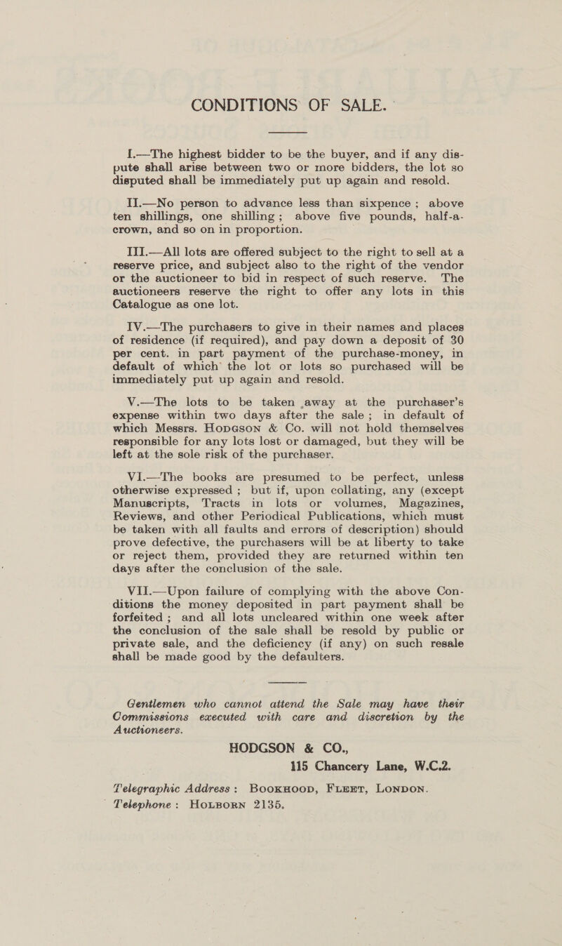 CONDITIONS OF SALE. °  {.—The highest bidder to be the buyer, and if any dis- pute shall arise between two or more bidders, the lot so disputed shall be immediately put up again and resold. II.—No person to advance less than sixpence ; above ten shillings, one shilling; above five pounds, half-a- crown, and so on in proportion. ; ITI.—All lots are offered subject to the right to sell at a reserve price, and subject also to the right of the vendor or the auctioneer to bid in respect of such reserve. The auctioneers reserve the right to offer any lots in this Catalogue as one lot. IV.—The purchasers to give in their names and places of residence (if required), and pay down a deposit of 30 per cent. in part payment of the purchase-money, in default of which the lot or lots so purchased will be immediately put up again and resold. V.—tThe lots to be taken away at the purchaser’s expense within two days after the sale; in default of which Messrs. Hop@son &amp; Co. will not hold themselves responsible for any lots lost or damaged, but they will be left at the sole risk of the purchaser. VI.—The books are presumed to be perfect, unless otherwise expressed ; but if, upon collating, any (except Manuscripts, Tracts in lots or volumes, Magazines, Reviews, and other Periodical Publications, which must be taken with all faults and errors of description) should prove defective, the purchasers will be at liberty to take or reject them, provided they are returned within ten days after the conclusion of the sale. VII.—Upon failure of complying with the above Con- ditions the money deposited in part payment shall be forfeited ; and all lots uncleared within one week after the conclusion of the sale shall be resold by public or private sale, and the deficiency (if any) on such resale shall be made good by the defaulters. Gentlemen who cannot attend the Sale may have their Commissions executed with care and discretion by the Auctioneers. HODGSON &amp; CO., 115 Chancery Lane, W.C.2. Telegraphic Address: BookHoop, FLEET, LONDON. Telephone: Houporn 2135.