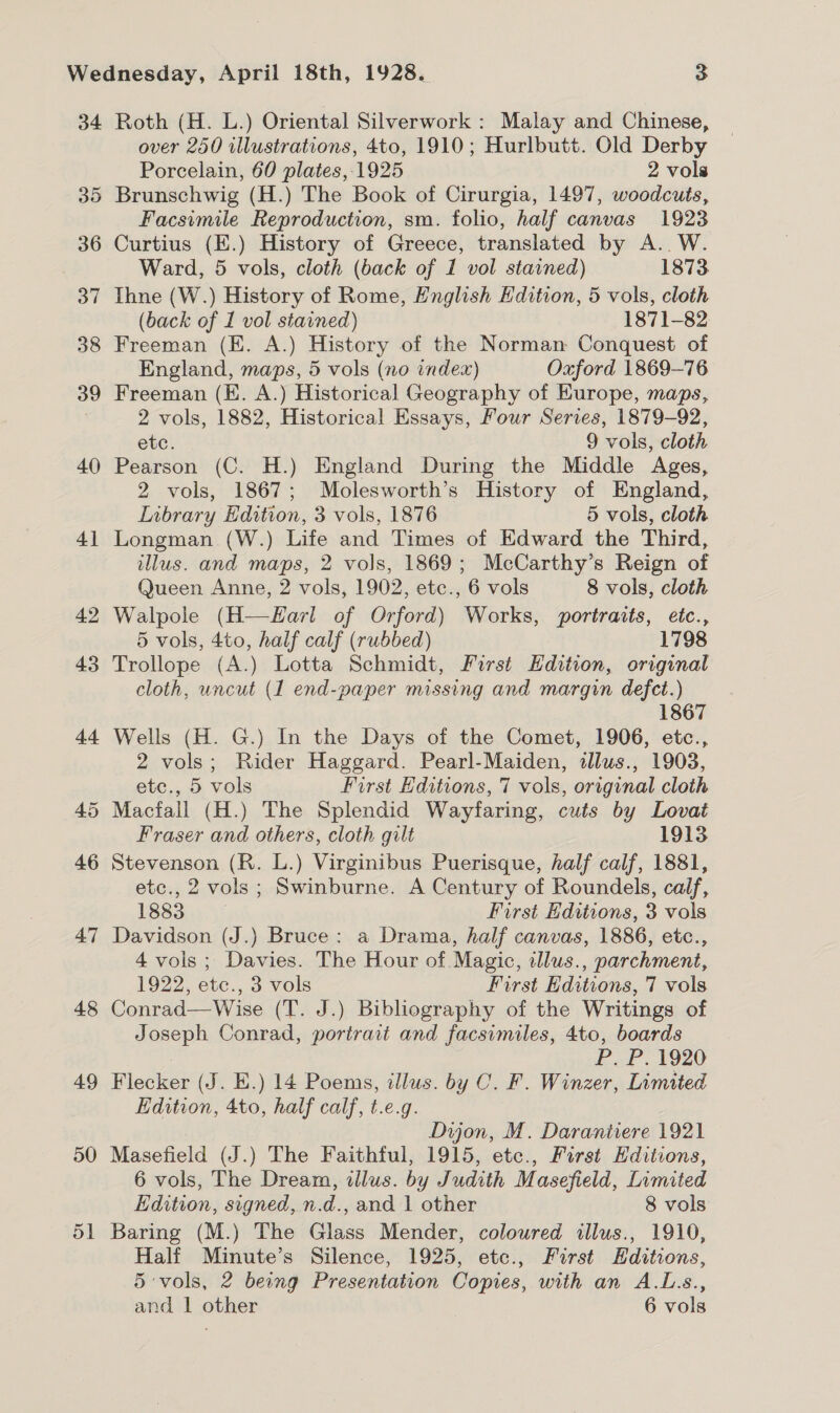 34 35 36 37 38 39 40 41 42 43 44 45 46 47 48 49 50 51 Roth (H. L.) Oriental Silverwork : Malay and Chinese, over 250 illustrations, 4to, 1910; Hurlbutt. Old Derby Porcelain, 60 plates, 1925 2 vols Brunschwig (H.) The Book of Cirurgia, 1497, woodcuts, Facsimile Reproduction, sm. folio, half canvas 1923 Curtius (E.) History of Greece, translated by A.. W. Ward, 5 vols, cloth (back of 1 vol stained) 1873 Ihne (W.) History of Rome, English Edition, 5 vols, cloth (back of 1 vol stained) 1871-82 Freeman (E. A.) History of the Norman Conquest of England, maps, 5 vols (no index) Oxford 1869-76 Freeman (E. A.) Historical Geography of Europe, maps, 2 vols, 1882, Historical Essays, Four Series, 1879-92, etc. 9 vols, cloth Pearson (C. H.) England During the Middle Ages, 2 vols, 1867; Molesworth’s History of England, Inbrary Edition, 3 vols, 1876 5 vols, cloth Longman.(W.) Life and Times of Edward the Third, illus. and maps, 2 vols, 1869; McCarthy’s Reign of Queen Anne, 2 vols, 1902, etc., 6 vols 8 vols, cloth Walpole (H—Harl of Orford) Works, portraits, etc., 5 vols, 4to, half calf (rubbed) 1798 Trollope (A.) Lotta Schmidt, First Edition, original cloth, uncut (1 end-paper missing and margin defect.) 1867 Wells (H. G.) In the Days of the Comet, 1906, etc., 2 vols; Rider Haggard. Pearl-Maiden, allus., 1903, etc., 5 vols Furst Editions, 7 vols, original cloth Macfall (H.) The Splendid Wayfaring, cuts by Lovat Fraser and others, cloth gilt 1913 Stevenson (R. L.) Virginibus Puerisque, half calf, 1881, etc., 2 vols; Swinburne. A Century of Roundels, calf, 1883 First Editions, 3 vols Davidson (J.) Bruce: a Drama, half canvas, 1886, etc., 4 vols ; Davies. The Hour of Magic, illus., parchment, 1922, etc., 3 vols First Editions, 7 vols Conrad—Wise (T. J.) Bibliography of the Writings of Joseph Conrad, portrait and facsimiles, 4to, boards . P. P. 1920 Flecker (J. E.) 14 Poems, illus. by C. F. Winzer, Limited Edition, 4to, half calf, t.e.g. | Dijon, M. Darantiere 1921 Masefield (J.) The Faithful, 1915, etc., First Editions, 6 vols, The Dream, illus. by Judith Masefield, Limited Edition, signed, n.d., and 1 other 8 vols Baring (M.) The Glass Mender, coloured illus., 1910, Half Minute’s Silence, 1925, etc., First Editions, 5 vols, 2 being Presentation Copies, with an A.L.s.,