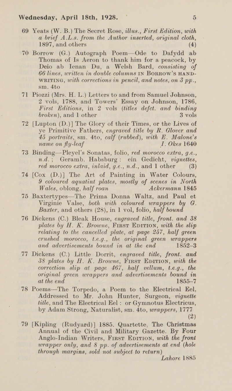 69 70 aT 72 73 74 76 Cz! 78 79 Yeats (W. B.) The Secret Rose, wdlus., First Hdition, with a brief A.L.s. from the Author inserted, original cloth, 1897, and others (4) Borrow (G.) Autograph Poem—QOde to Dafydd ab Thomas of Is Aeron to thank him for a peacock, by Deio ab Ienan Du, a Welsh Bard, consisting of 66 lines, written in double columns IN BORROW’S HAND- WRITING, with corrections in pencil, and notes, on 3 pp., sm. 4to Piozzi (Mrs. H. L.) Letters to and from Samuel Johnson, 2 vols, 1788, and Towers’ Essay on Johnson, 1786, First Hditions, in 2 vols (titles defct. and binding broken), and | other 3 vols [Lupton (D.)] The Glory of their Times, or the Lives of ye Primitive Fathers, engraved title by R. Glover and 45 portraits, sm. 4to, calf (rubbed), with H. Malone’s name on fly-leaf I. Okes 1640 Binding—Pleyel’s Sonatas, folio, red morocco extra, g.e., n.d.; Geramb. Habsburg: ein Gedicht, vignettes, red morocco extra, inlaid, g.e., n.d., and 1 other (3) [Cox (D.)] The Art of Painting in Water Colours, 9 coloured aquatint plates, mostly of scenes in North Wales, oblong, half roan Ackermann 1845 Baxtertypes—The Prima Donna Waltz, and Paul et Virginie Valse, both with coloured wrappers by G. Baxter, and others (28), in 1 vol, folio, half bound Dickens (C.) Bleak House, engraved title, front. and 38 plates by H. K. Browne, First Enirion, with the slip relating to the cancelled plate, at page 257, half green crushed morocco, t.e.g., the original green wrappers and advertisements bound in at the end 1852-3 Dickens (C.) Little Dorrit, engraved title, front. and 38 plates by H. K. Browne, First Epirion, with the correction slip at page 467, half vellum, t.e.g., the original green wrappers and advertisements bound in at the end 1855-7 Poems—The Torpedo, a Poem to the Electrical Eel, Addressed to Mr. John Hunter, Surgeon, vigneite title, and The Electrical Eel : or Gymnotus Electricus, by Adam Strong, Naturalist, sm. 4to, wrappers, 1777 | (2) [Kipling (Rudyard)] 1885. Quartette, The Christmas Annual of the Civil and Military Gazette. By Four Anglo-Indian Writers, First Epirion, with the front wrapper only, and § pp. of advertisements at end (hole through margins, sold not subject to return) Lahore 1885