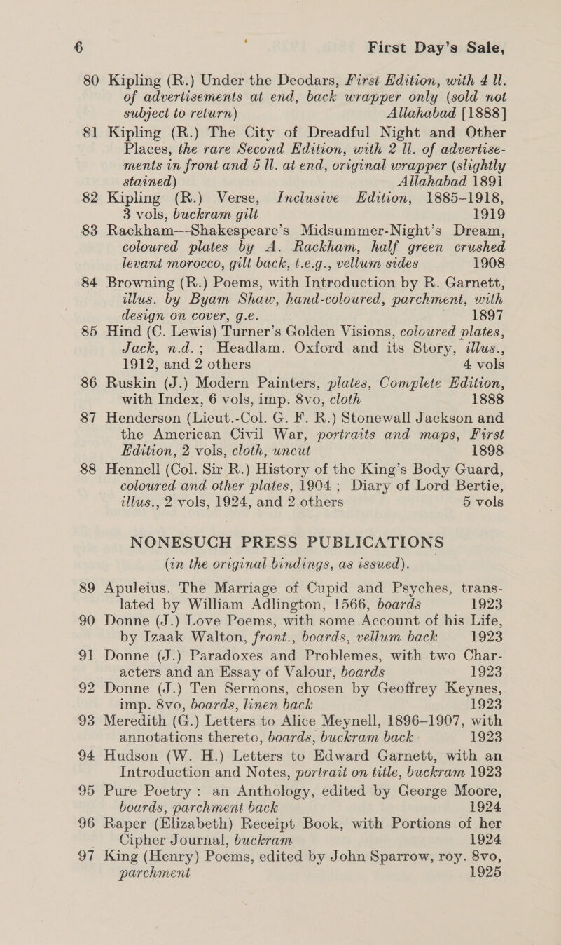 80 87 88 89 90 91 92 93 94 95 96 97 First Day’s Sale, Kipling (R.) Under the Deodars, First Edition, with 4 Ul. of advertisements at end, back wrapper only (sold not subject to return) Allahabad [1888] Kipling (R.) The City of Dreadful Night and Other Places, the rare Second Edition, with 2 ll. of advertise- ments in front and 5 ll. at end, original wrapper (slightly stavned) ; Allahabad 1891 Kipling (R.) Verse, Jnclusive Hdition, 1885-1918, 3 vols, buckram gilt 1919 Rackham—-Shakespeare’s Midsummer-Night’s Dream, coloured plates by A. Rackham, half green crushed levant morocco, gilt back, t.e.g., vellum sides 1908 Browning (R.) Poems, with Introduction by R. Garnett, illus. by Byam Shaw, hand-coloured, parchment, with design on cover, g.é. LOOT Hind (C. Lewis) Turner’s Golden Visions, coloured plates, Jack, n.d.; Headlam. Oxford and its Story, illus., 1912, and 2 others 4 vols Ruskin (J.) Modern Painters, plates, Complete Hdition, with Index, 6 vols, imp. 8vo, cloth 1888 Henderson (Lieut.-Col. G. F. R.) Stonewall Jackson and the American Civil War, portraits and maps, First Edition, 2 vols, cloth, uncut 1898 Hennell (Col. Sir R.) History of the King’s Body Guard, coloured and other plates, 1904; Diary of Lord Bertie, illus., 2 vols, 1924, and 2 others 5 vols NONESUCH PRESS PUBLICATIONS (in the original bindings, as issued). Apuleius. The Marriage of Cupid and Psyches, trans- lated by William Adlington, 1566, boards 1923 Donne (J.) Love Poems, with some Account of his Life, by Izaak Walton, front., boards, vellum back 1923 Donne (J.) Paradoxes and Problemes, with two Char- acters and an Essay of Valour, boards 1923 Donne (J.) Ten Sermons, chosen by Geoffrey Keynes, imp. 8vo, boards, linen back 1923 Meredith (G.) Letters to Alice Meynell, 1896-1907, with annotations thereto, boards, buckram back 1923 Hudson (W. H.) Letters to Edward Garnett, with an Introduction and Notes, portrait on title, buckram 1923 Pure Poetry: an Anthology, edited by George Moore, boards, parchment back 1924 Raper (Elizabeth) Receipt Book, with Portions of her Cipher Journal, buckram 1924 King (Henry) Poems, edited by John Sparrow, roy. 8vo, parchment 1925
