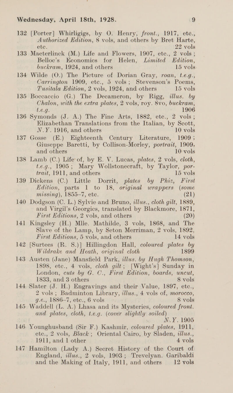 132 133 134 135 136 137 138 139 140 141 142 143 144 145 146 147 [Porter] Whirligigs, by O. Henry, front., 1917, etc., Authorized Edition, 8 vols, and others by Bret Harte, ete. 22 vols Maeterlinck (M.) Life and Flowers, 1907, etc., 2 vols ; Belloc’s Economics for Helen, Limited KHdition, buckram, 1924, and others | 15 vols Wilde (O.) The Picture of Dorian Gray, roan, t.e.g., Carrington 1909, etc., 5 vols; Stevenson’s Poems, Tusitala Edition, 2 vols, 1924, and others 15 vols Boccaccio (G.) The Decameron, by Rigg, dllus. by Chalon, with the extra plates, 2 vols, roy. 8vo, buckram, t.e.g. 1906 Symonds (J. A.) The Fine Arts, 1882, etc., 2 vols; Elizabethan Translations from the Italian, by Scott, N.Y.1916, and others 10 vols Gosse (KH.) Eighteenth Century Literature, 1909; Giuseppe Baretti, by Collison-Morley, portrait, 1909, and others 10 vols Lamb (C.) Life-of, by E. V. Lucas, plates, 2 vols, cloth, t.e.g., 1905; Mary Wollstonecraft, by Taylor, por- trait, 1911, and others 15 vols Dickens (C.) Little Dorrit, plates by Phiz, First Edition, parts 1 to 18, original wrappers (some missing), 1855-7, ete. (21) Dodgson (C. L.) Sylvie and Bruno, illus., cloth gilt, 1889, and Virgil’s Georgics, translated by Blackmore, 1871, First Editions, 2 vols, and others (20) Kingsley (H.) Mlle. Mathilde, 3 vols, 1868, and The Slave of the Lamp, by Seton Merriman, 2 vols, 1892, First Editions, 5 vols, and others 14 vols [Surtees (R. S.)] Hillingdon Hall, coloured plates by Wildrake and Heath, original cloth 1899 Austen (Jane) Mansfield Park, allus. by Hugh Thomson, 1898, etc., 4 vols, cloth gilt; [Wight’s] Sunday in London, cuts by G. C., First Edition, boards, uncut, 1833, and 3 others 8 vols Slater (J. H.) Engravings atid their Value, 1897, etc., 2 vols ; Badminton Library, illus., 4 vols of, morocco, g.€., 1886-7, etc., 6 vols - 8 vols Waddell (L. A.) Lhasa and its Mysteries, coloured front. and plates, cloth, t.e.g. (cover slightly soiled) , ! , N.Y. 1905 Younghusband (Sir F.) Kashmir, coloured plates, 1911, etc., 2 vols, Black ; Oriental Cairo, by Sladen, alus., 1911, and 1 other . | 4 vols Hamilton (Lady A.) Secret History of the Court of England, ddlus., 2 vols, 1903; Trevelyan. Garibaldi and the Making of Italy, 1911, and others 12 vols