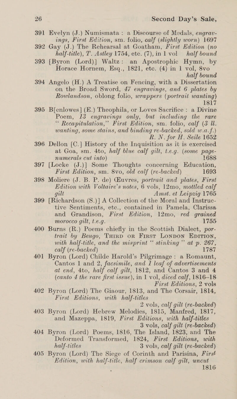 391 392 393 394 395 396 397 398 399 400 401 402 403 404 405 Evelyn (J.) Numismata : a Discourse of Medals, engrav- ings, First Edition, sm. folio, calf (slightly worn) 1697 Gay (J.) The Rehearsal at Goatham, First Edition (no half-title), T’. Astley 1754, etc. (7),in l vol half bound [Byron (Lord)] Waltz: an Apostrophic Hymn, by Horace Hornem, Esq., 1821, etc. (4) in 1 vol, 8vo half bound Angelo (H.) A Treatise on Fencing, with a Dissertation on the Broad Sword, 47 engravings, and 6. plates by Rowlandson, eee folio, wrappers (portrait wanting) 1817 B[enlowes | (E.) Theophila, or Loves Sacrifice : a Divine Poem, 13 engravings only, but including the rare “ Recapitulation,”’ First Edition, sm. folio, calf (3 WU. wanting, some stains, and binding re-backed, sold w.a.f.) Rh. N. for H. Serle 1652 Dellon [C.] History of the Inquisition as it is exercised at Goa, sm. 4to, half blue calf gilt, t.e.g. (some page- numerals cut into) 1688 [Locke (J.)] Some Thoughts concerning Education, First Edition, sm. 8vo, old calf (re-backed) 1693 Moliere (J. B. P. de) GHuvres, portrait and plates, Furst Edition with Voltaire’s notes, 6 vols, 12mo, mottled calf gilt Amst. et Levpzig 1765 [Richardson (S.)] A Collection of the Moral and Instruc- tive Sentiments, etc., contained in Pamela, Clarissa and Grandison, First Hdition, 12mo, red grained morocco gilt, t.e.g. 1755. Burns (R.) Poems chiefly in the Scottish Dialect, por- trait by Beugo, VHrrD oR First Lonpon EDITION, with half-title, and the misprint “ stinking’ at p. 267, calf (re- backed) 1787 Byron (Lord) Childe Harold’s Pilgrimage : a Romaunt, Cantos 1 and 2, facsimile, and 1 leaf of advertisements at end, 4to, half calf gilt, 1812, and Cantos 3 and 4 (canto 4 the rare first issue), in I vol, diced calf, 1816-18 First Editions, 2 vols Byron (Lord) The Giaour, 1813, and The Corsair, 1814, First Editions, with half-titles ) 2 vols, calf gilt (re-backed) Byron (Lord) Hebrew Melodies, 1815, Manfred, 1817, and Mazeppa, 1819, First Editions, with half-titles 3 vols, calf gilt (re-backed) Byron (Lord) Poems, 1816, The Island, 1823, and The Deformed Transformed, 1824, First Hditions, with half-titles 3 vols, calf gilt (re-backed) Byron (Lord) The Siege of Corinth and Parisina, First Edition, with half- title, half crimson calf gilt, uncut 1816