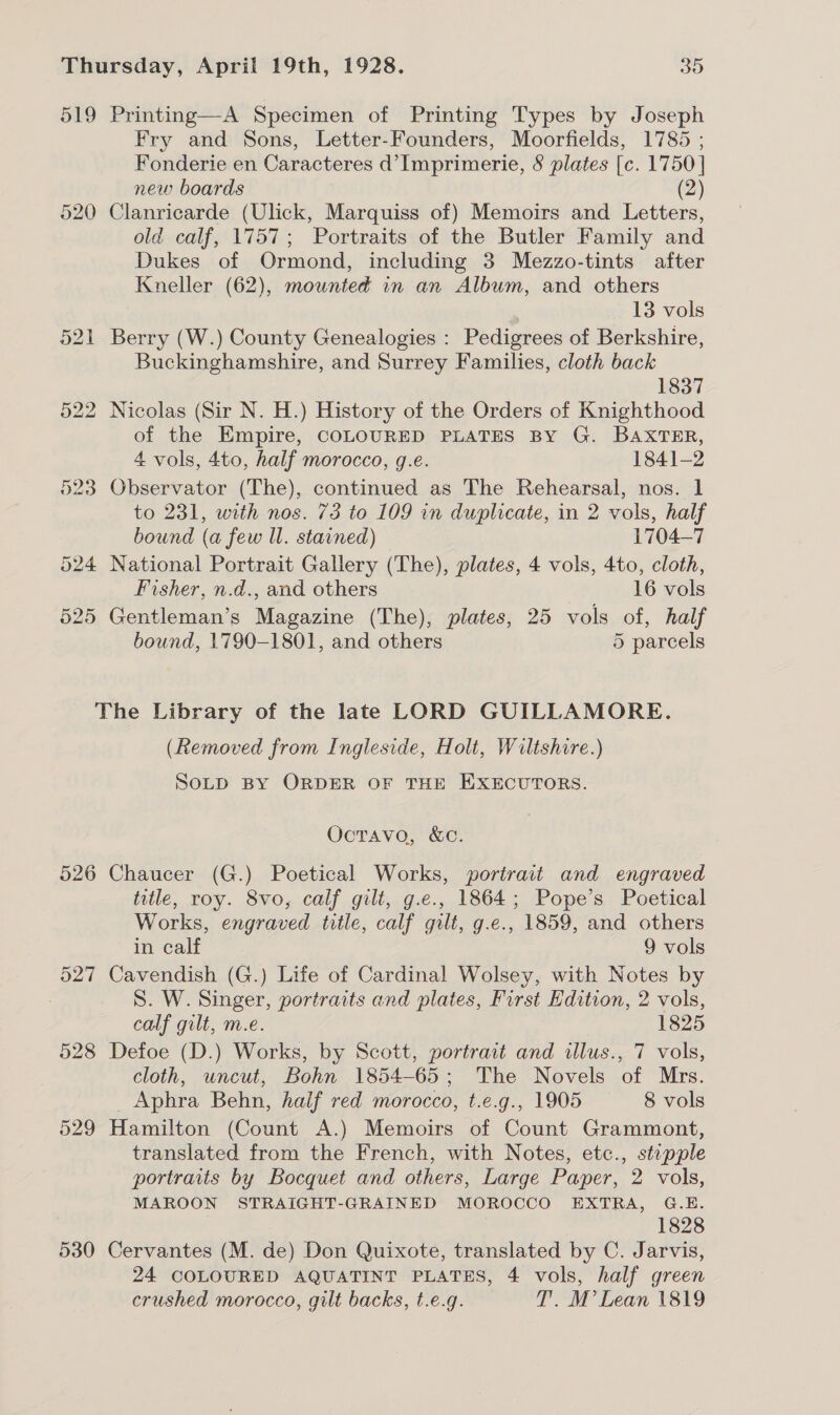 519 Printing—A Specimen of Printing Types by Joseph Fry and Sons, Letter-Founders, Moorfields, 1785 ; Fonderie en Caracteres d’Imprimerie, 8 plates [c. 1750 | new boards (2) 520 Clanricarde (Ulick, Marquiss of) Memoirs and Letters, old calf, 1757; Portraits of the Butler Family and Dukes of Ormond, including 3 Mezzo-tints after Kneller (62), mounted in an Album, and others 13 vols 521 Berry (W.) County Genealogies : Pedigrees of Berkshire, Buckinghamshire, and Surrey Families, cloth back 1837 522 Nicolas (Sir N. H.) History of the Orders of Knighthood of the Empire, COLOURED PLATES BY G. BAXTER, 4 vols, 4to, half morocco, g.e. 1841-2 523 Observator (The), continued as The Rehearsal, nos. 1 to 231, with nos. 73 to 109 in duplicate, in 2 vols, half bound (a few Il. stained) © 1704-7 524 National Portrait Gallery (The), plates, 4 vols, 4to, cloth, Fisher, n.d., and others 16 vols 525 Gentleman’s Magazine (The), plates, 25 vols of, half bound, 1790-1801, and others 5 parcels The Library of the late LORD GUILLAMORE. (Removed from Ingleside, Holt, Wiltshire.) SOLD BY ORDER OF THE EXECUTORS. Octavo, &amp;c. 526 Chaucer (G.) Poetical Works, portrait and engraved title, roy. 8vo, calf gilt, g.e., 1864; Pope’s Poetical Works, engraved title, calf gilt, g.e., 1859, and others in calf 9 vols 527 Cavendish (G.) Life of Cardinal Wolsey, with Notes by S. W. Singer, portraits and plates, First Edition, 2 vols, calf gilt, m.e. 1825 528 Defoe (D.) Works, by Scott, portrait and illus., 7 vols, cloth, uncut, Bohn 1854-65; The Novels of Mrs. _Aphra Behn, half red morocco, t.e.g., 1905 8 vols 529 Hamilton (Count A.) Memoirs of Count Grammont, translated from the French, with Notes, etc., stepple portraits by Bocquet and others, Large Paper, 2 vols, MAROON STRAIGHT-GRAINED MOROCCO EXTRA, G.E. 1828 530 Cervantes (M. de) Don Quixote, translated by C. Jarvis, 24 COLOURED AQUATINT PLATES, 4 vols, half green crushed morocco, gilt backs, t.e.g. T. M’ Lean 1819