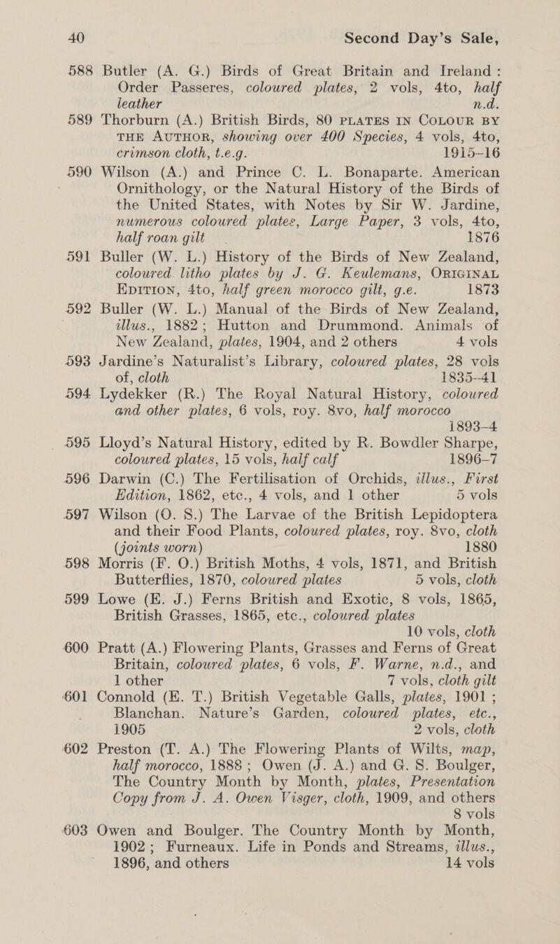 588 Butler (A. G.) Birds of Great Britain and Ireland : Order Passeres, coloured plates, 2 vols, 4to, half leather n.d. 589 Thorburn (A.) British Birds, 80 PLATES IN COLOUR BY | THE AUTHOR, showing over 400 Species, 4 vols, 4to, crumson Cloth, t.e.g. 1915- 16 590 Wilson (A.) and Prince C. L. Bonaparte. American | Ornithology, or the Natural History of the Birds of the United States, with Notes by Sir W. Jardine, numerous coloured plates, Large Paper, 3 vols, 4to, half roan gilt 1876 591 Buller (W. L.) History of the Birds of New Zealand, coloured. litho plates by J. G. Keulemans, ORIGINAL Epition, 4to, half green morocco gilt, g.e. 1873 592 Buller (W. L.) Manual of the Birds of New Zealand, illus., 1882; Hutton and Drummond. Animals of New Tee plates, 1904, and 2 others 4 vols 093 Jardine’s Naturalist’s Library, colowred plates, 28 vols of, cloth | 1835-41 594 Lydekker (R.) The Royal Natural History, coloured and other plates, 6 vols, roy. 8vo, half morocco 1893-4 _ 595 Lloyd’s Natural History, edited by R. Bowdler Sharpe, coloured plates, 15 vols, half calf 1896-7 596 Darwin (C.) The Fertilisation of Orchids, cdlus., First Edition, 1862, etc., 4 vols, and 1 other 5 vols 597 Wilson (O. 8.) The Larvae of the British Lepidoptera and their Food Plants, coloured plates, roy. 8vo, cloth (jownts worn) 1880 598 Morris (F. O.) British Moths, 4 vols, 1871, and British Butterflies, 1870, coloured plates 5 vols, cloth 599 Lowe (E. J.) Ferns British and Exotic, 8 vols, 1865, British Grasses, 1865, etc., coloured plates 10 vols, cloth 600 Pratt (A.) Flowering Plants, Grasses and Ferns of Great Britain, coloured plates, 6 vols, F. Warne, n.d., and 1 other 7 vols, cloth gilt 601 Connold (E. T.) British Vegetable Galls, plates, 1901 ; Blanchan. Nature’s Garden, coloured plates, etc., 1905 2 vols, cloth 602 Preston (T. A.) The Flowering Plants of Wilts, map, half morocco, 1888; Owen (J. A.) and G. 8. Boulger, The Country Month by Month, plates, Presentation Copy from J. A. Owen Visger, cloth, 1909, and others 8 vols 603 Owen and Boulger. The Country Month by Month, 1902; Furneaux. Life in Ponds and Streams, illus., 1896, and others 14 vols