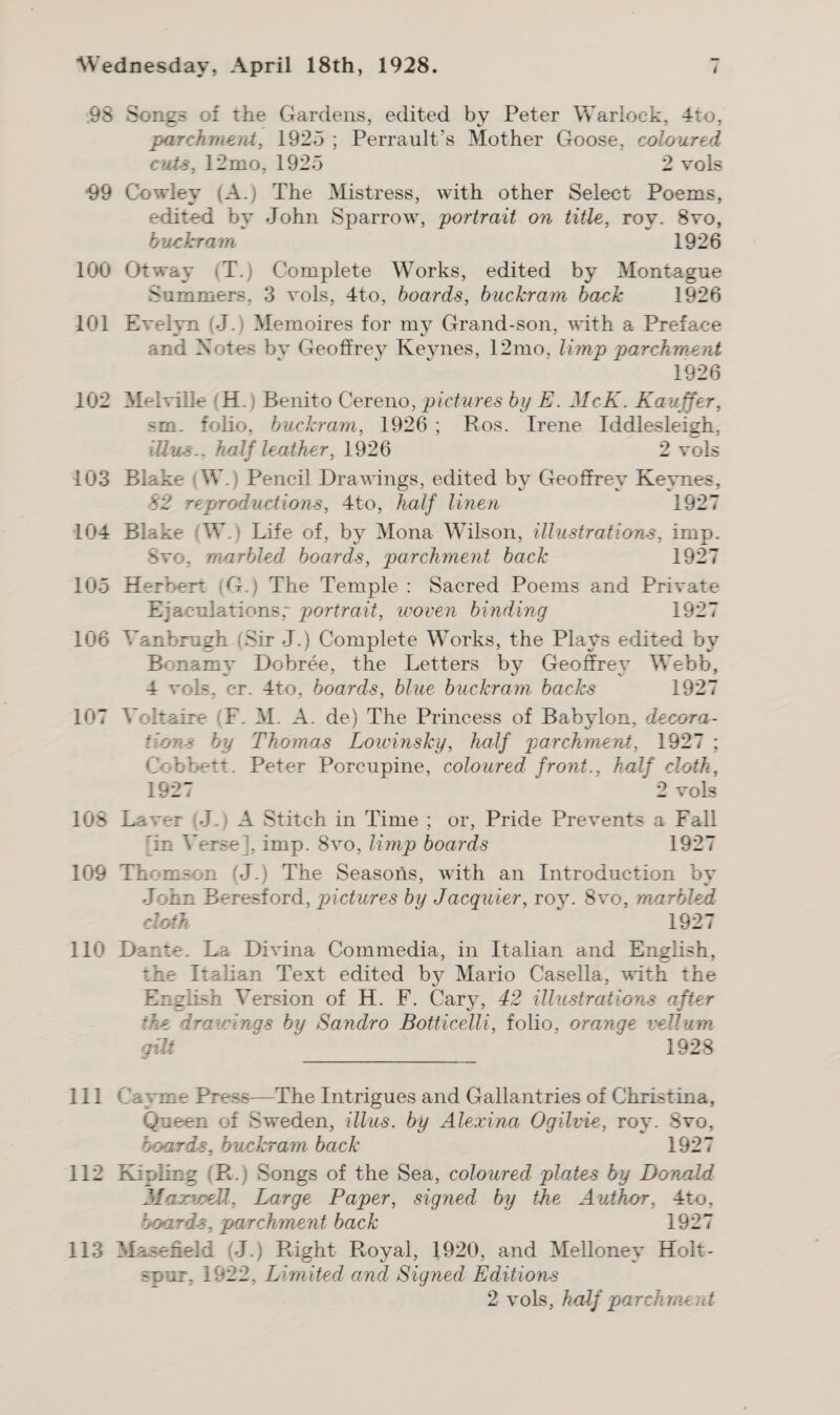 98 99 100 101 102 103 109 110 11] ‘112 113 Songs of the Gardens, edited by Peter Warlock, 4to, parchment, 1925; Perrault’s Mother Goose, coloured cuts, 12mo, 1925 2 vols Cowley (A.) The Mistress, with other Select Poems, edited by John Sparrow, portrait on title, roy. 8vo, buckram 1926 Otway (T.) Complete Works, edited by Montague Summers. 3 vols, 4to, boards, buckram back 1926 Evelyn (J.) Memoires for my Grand-son, with a Preface and Notes by Geoffrey Keynes, 12mo, limp parchment 1926 Melville (H.) Benito Cereno, pictures by EH. McK. Kauffer, sm. folio, buckram, 1926; Ros. Irene Iddlesleigh, illus., half leather, 1926 2 vols Blake (W.) Pencil Drawings, edited by Geoffrey Keynes, &amp;2 reproductions, 4to, half linen 1927 Blake (W.) Life of, by Mona Wilson, illustrations, imp. Svo, marbled boards, parchment back 1927 Ejaculations; portrait, woven binding 1927 Vanbrugh (Sir J.) Complete Works, the Plays edited by Bonamy Dobrée, the Letters by Geoffrey Webb, 4 vols, er. 4to, boards, blue buckram backs 1927 tions by Thomas Lowinsky, half parchment, 1927 ; Coebbett. Peter Porcupine, coloured front., half cloth, 1927 2 vols Laver (J.) A Stitch in Time; or, Pride Prevents a Fall fin Verse], imp. 8vo, limp boards 1927 Thomson (J.) The Seasons, with an Introduction by John Beresford, pictures by Jacquier, roy. 8vo, marbled cloth 1927 Dante. La Divina Commedia, in Italian and English, the Italian Text edited by Mario Casella, with the English Version of H. F. Cary, 42 illustrations after the drawings by Sandro Botticelli, folio, orange vellum gilt 1928 Cayme Press—The Intrigues and Gallantries of Christina, Queen of Sweden, illus. by Alexina Ogilvie, roy. Svo, boards, buckram back 1927 Kipling (B.) Songs of the Sea, coloured plates by Donald Maxwell, Large Paper, signed by the Author, 4to, boards, parchment back 1927 Masefield (J.) Right Royal, 1920, and Melloney Holt- spur, 1922, Limited and Signed Editions