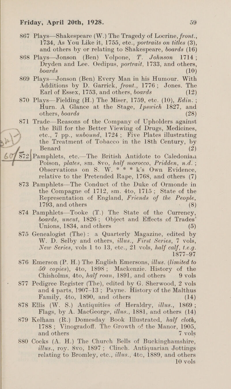 867 Plays—Shakespeare (W.) The Tragedy of Locrine, front., 1734, As You Like it, 1755, etc., portraits on titles (3), and others by or relating to Shakespeare, boards (16) 868 Plays—Jonson (Ben) Volpone, 7. Johnson 1714; Dryden and Lee. Oedipus, portrait, 1733, and others, boards (10) 869 Plays—Jonson (Ben) Every Man in his Humour. With Additions by D. Garrick, front., 1776; Jones. The Earl of Essex, 1753, and others, boards (12) 870 Plays—Fielding (H.) The Miser, 1759, etc. (10), Edin: ; Hurn. A Glance at the Stage, [pswich 1827, and others, boards (28) 871 Trade—Reasons of the Company of Upholders against ‘ the Bill for the Better Viewing of Drugs, Medicines, \} etc., 7 pp., unbound, 1724; Five Plates illustrating ae, the Treatment of Tobacco in the 18th Century, by m f Benard (2) Pamphlets, ete-—The British Antidote to Cal dorian Poison, plates, sm. 8vo, half morocco, Pridden, n.d. ; Observations on 8S. W. * * * k’s Own Evidence, relative to the Pretended Rape, 1768, and others (7) 873 Pamphlets—The Conduct of the Duke of Ormonde in the Compagne of 1712, sm. 4to, 1715; State of the Representation of England, Friends of the ex 1793, and others (8) 874 Pamphlets—Tooke (T.) The State of the Currency, boards, uncut, 1826; Object and Effects of Trades’ Unions, 1834, and others (5) 875 Genealogist (The): a Quarterly Magazine, edited by W. D. Selby and others, illus., First Series, 7 vols, New Series, vols 1 to 13, etc., 21 vols, half calf, t.e.g. 1877-97 876 Emerson (P. H.) The English Emersons, illus. (limited to 50 copies), 4to, 1898; Mackenzie. History of the Chisholms, 4to, half roan, 1891, and others 9 vols 877 Pedigree Register (The), edited by G. Sherwood, 2 vols and 4 parts, 1907-13 ; Payne. History of the Malthus Family, 4to, 1890, and others (14) 878 Ellis (W. 8.) Antiquities of Heraldry, illus., 1869 ; Flags, by A. MacGeorge, illus., 1881, and others (14) 879 Kelham (R.) Domesday Book dieastod, half cloth, 1788 ; Vinogradoff. The Growth of the Manor, 1905, and others 7 vols 880 Cocks (A..H.) The Church Bells of Buckinghamshire, illus., roy. 8vo, 1897; Clinch. Antiquarian Jottings relating to Bromley, etc., zlus., 4tc, 1889, and others 10 vols  
