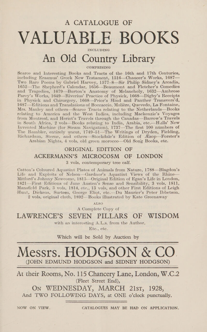 A CATALOGUE OF VALUABLE BOOKS INCLUDING An Old Country Library COMPRISING Scarce and Interesting Books and Tracts of the 16th and 17th Centuries, ineluding Erasmus’ Greek New Testament, 1516—Chaucer’s Works, 1687— Two Rare Poems by Gabriel Harvey, 1577-8—Sir Philip Sidney’s Arcadia, 1652—The Shepherd’s Calendar, 1656—-Beaumont and Fletcher’s Comedies and Tragedies, 1679—Burton’s Anatomy of Melancholy, 1632—-Ambrose Parey’s Works, 1649—Riverius’ Practice of Physick, 1668—Digby’s Receipts in Physick and Chirurgery, 1668-—Prior’s Hind and Panther Transvers’d, 1687—Editions and Translations of Boccaccio, Moliére, Quevedo, La Fontaine, Mrs. Manley and others—Scarce Tracts relating to the Netherlands—Books relating to America and the West Indies, including Mackenzie’s Voyages from Montreal, and Heriot’s Travels through the Canadas—Barrow’s Travels in South Africa, 2 vols—Books relating to India, Arabia, ete.—Hulls’ New Invented Machine (for Steam Navigation), 1737—The first 100 numbers of The Rambler, entirely uncut, 1749-51—-The Writings of Dryden, Fielding, Richardson, Sterne, and others—Stockdale’s Edition of A‘sop—Forster’s Aisa iat Nights, 4 vols, old green morocco—Old Song Books, ete. ORIGINAL EDITION OF ACKERMANN’S MICROCOSM OF LONDON 3 vols, contemporary tree calf. Catton’s Coloured Aquatint Plates of Animals from Nature, 1788—Blagdon’s Life and Exploits of Nelson—Gardnor’s Aquatint Views of the Rhine— Mitford’s Johnny Newcome, 1815—Original Edition of Egan’s Life in London, 1821—-First Editions of Jane Austen’s Sense and Sensibility, 3 vols, 1811, Mansfield Park, 3 vols, 1814, etc., 13 vols, and other First Editions of Leigh Hunt, Dickens, Surtees, George Eliot, ete.—Du Maurier’s Peter Ibbetson. 2 vols, original cloth, 1892-—-Books illustrated by Kate Greenaway ALSO A Complete Copy of LAWRENCE’S SEVEN PILLARS OF WISDOM with an interesting A.L.s. from the Author, Ete., ete. Which will be Sold by Auction by Messrs. HODGSON &amp; CO. (JOHN EDMUND HODGSON and SIDNEY HODGSON) At their BOOS, No. 115 Chancery Lane, London, W.C.2 (Fleet Street End), ON WEDNESDAY, MARCH 2l1st, 1928, And TWO FOLLOWING DAYS, at ONE o’clock punctually.     NOW ON VIEW. CATALOGUES MAY BE HAD ON APPLICATION.