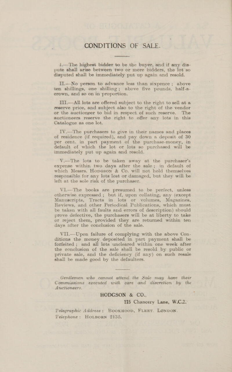 CONDITIONS OF SALE.  1.—The highest bidder to be the buyer, and if any dis- pute shall arise between two or more bidders, the lot so disputed shall be immediately put up again and resold. II.—No person to advance less than sixpence ; above ten shillings, one shilling; above five pounds, half-a- erown, and so on in proportion. III.—All lots are offered subject to the right to sell at a reserve price, and subject also to the right of the vendor or the auctioneer to bid in respect_of such reserve. The auctioneers reserve the right to offer any lots in this Catalogue as one lot. IV.—-The purchasers to give in their names and places of residence (if required), and pay down a deposit of 30 per cent. in part payment of the purchase-money, in default of which the lot or lots so purchased will be immediately put up again and resold. V.—The lots to be taken away at the purchaser’s expense within two days after the sale; in default of which Messrs. Hopeson &amp; Co. will not hold themselves responsible for any lots lost or damaged, but they will be left at the sole risk of the purchaser. Vi.—The books are presumed to be perfect, unless otherwise expressed ; but if, upon collating, any (except Manuscripts, Tracts in lots or volumes, Magazines, Reviews, and other Periodical Publications, which must be taken with all faults and errors of description) should prove defective, the purchasers will be at liberty to take or reject them, provided they are returned within ten days after the conclusion of the sale. Vil.—Upon failure of complying with the above Con- ditions the money deposited in part payment shall be forfeited ; and all lots uncleared within one week after the conclusion of the sale shali be resold by public or private sale, and the deficiency (if any) on such resale shall be made good by the defaulters.  Gentlemen who cannot attend the Sale may Aave their Commussions executed with care and discretion by the Auctioneers, HODGSON &amp; CO., 115 Chancery Lane, W.C.2. Telegraphic Address: Booxsoop, Firrr. Lonvon. Telephone: HOoLBorn 2135.