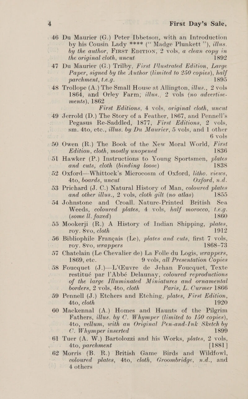 46 47 48 49 59 60 61 First Day’s Sale, Du Maurier (G.) Peter Ibbetson, with an Introduction by his Cousin Lady **** (“ Madge Plunkett ’’), allus. by the author, First Epirion, 2 vols, a clean copy in the original cloth, uncut 1892 Du Maurier (G.) Trilby, First ['lustrated Edition, Large Paper, signed by the Author (limited to 250 copies), half parchment, t.e.g. 1895 Trollope (A.) The Small House at Allington, illus., 2 vols 1864, and Orley Farm; illus., 2 vols (no advertise- ments), 1862 | f First Hditions, 4 vols, original cloth, uncut Jerrold (D.) The Story of a Feather, 1867, and Pennell’s Pegasus Re-Saddled, 1877, First Editions, 2 vols, sm. 4to, etc., illus. by Du Maurier, 5 vols, and 1 other ra 6 vols ) Owen (R.) The Book of the New Moral World, First Edition, cloth, mostly unopened 1836 . Hawker (P.) Instructions to Young Sportsmen, plates and cuts, cloth (binding loose) 1838 Oxford—-Whittock’s Microcosm of Oxford, litho. views, 4to, boards, uncut Oxford, n.d. Prichard (J. C.) Natural History of Man, coloured plates and other illus., 2 vols, cloth gilt (no atlas) 1855 Johnstone and Croall. Nature-Printed British Sea Weeds, coloured plates, 4 vols, half morocco, t.e.g. (some ll. foxed) 1860 Mookerji (R.) A History of Indian Shipping, plates, roy. 8vo, cloth 1912 Bibliophile Frangais (Le), plates and cuts, first 7 vols, ’ roy. 8vo, wrappers 1868-73 Chatelain (Le Chevalier de) La Folle du Logis, wrappers, 1869, ete. 9 vols, all Presentation Copies Foucquet (J.)—L’Giuvre de Jehan Foucquet, Texte restitué par Abbé Delaunay, coloured reproductions of the large Illuminated Miniatures and ornamental borders, 2 vols, 4to, cloth Paris, L. Curmer 1866 Pennell (J.) Etchers and Etching, plates, First Edition, Ato, cloth 1920 Mackennal (A.): Homes and Haunts of the Pilgrim Fathers, illus. by C. Whymper (limited to 150 copies), Ato, vellum, with an Original Pen-and-Ink Sketch by C. Whymper inserted 1899 Tuer (A. W.) Bartolozzi and his Works, plates, 2 vols, 4to, parchment ea LSST | Morris (B. KR.) British Game Birds and Wildfowl, coloured plates, 4to, cloth, Groombridge, n.d., and