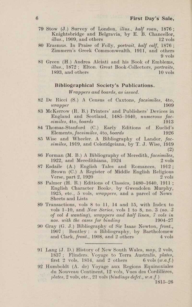 79 sl 82 83 84 85 86 87 88 89 90 OF 92 First Day’s Sale, Stow (J.) Survey of London, itllus., half roan, 1876 ; Knightsbridge and Belgravia, by E. B. Chancellor, illus., 1909, and others 12 vols Erasmus. In Praise of Folly, portrait, half calf, 1876 ; Zimmern’s Greek Commonwealth, 1911, and others 9 vols Green (H.) Andrea Alciati and his Book of Emblems, llus., 1872; Elton. Great Book-Collectors, portraits, 1893, and others 10 vols Bibliographical Society’s Publications. Wrappers and boards, as issued. De Ricci (S8.) A Census of Caxtons, facsimiles, 4to, wrapper 1909 McKerrow (R. B.) Printers’ and Publishers’ Devices in England and Scotland, 1485-1640, numerous fac- similes, 4to, boards 1913 Thomas-Stanford (C.) Early Editions of Euclid’s Elements, facsimiles, 4to, boards 1926 Wise and Wheeler. A Bibliography of Landor, fac- similes, 1919, and Coleridgeiana, by T. J. Wise, 1919 (2) Forman (M. B.) A Bibliography of Meredith, facsimiles, 1922, and Meredithiana, 1924 2 vols Esdaile (A.) English Tales and Romances, 1912 ; Brown (C.) A Register of Middle English Religious Verse, part 2, 1920 2 vols Palmer (H. R.) Editions of Classics, 1480-1640, 1911 ; - English Character Books, by Gwendolen Murphy, 1925, etc., 5 vols, wrappers, and a parcel of News. Sheets and Lists Transactions, vols 8 to ll, 14 and 15, with Index to vols 1-10, and New Series, vols 1 to 8, no. 3 (no. 3 of vol 4 wanting), wrappers and half linen, 7 vols in nos. with the cases for binding 1904-27 Gray (G. J.) Bibliography of Sir Isaac Newton, front., 1907; Bentley: a Bibliography, by Bartholomew and Clark, front., 1908, and 2 others 4 vols Lang (J. D.) History of New South Wales, map, 2 vols, 1837; Flinders. Voyage to Terra Australis, plates, first 2 vols, 1814, and 2 others 6 vols (w.a.f.) Humboldt (A. de) Voyage aux Regions Equinoxiales du Nouveau Continent, 12 vols, Vues des Cordilléres, 1815-26