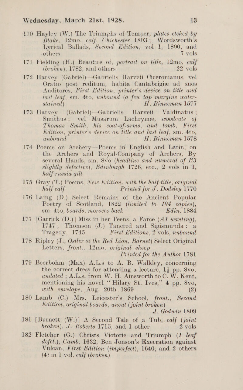 170 Hayley (W.) The Triumphs of Temper, plates etched by Blake, 12me, calf, Chichester 1803 ; Wordsworth’s Lyrical Ballads, Second Hdition, vol 1, 1800, and others 7 vols 171 Fielding (H.) Beauties of, portrait on title, 12mo, calf (broken), 1782, and others 22 vols 172 Harvey (Gabriel)—Gabrielis Harveii Ciceronianus, vel Oratio post reditum, habita Cantabrigiz ad suos Auditores, First Hdition, printer's device on title and last leaf, sm. 4to, unbound (a few top margins water- stained) H. Binneman 1577 173 Harvey (Gabriel)—Gabrielis Harveii Valdinatus ; Smithus; vel Musarum Lachryme, woodcuts of Thomas Smith, his coat-of-arms, and tomb, First Edition, printer's device on taille and last leaf, sm. 4to, unbound : H. Binneman 1578 174 Poems on Archery—Poems in English and Latin, on the Archers- and Royal-Company of Archers, By several Hands, sm. 8vo (headline and numeral of 3 slightly defective), Edinburgh 1726, etc., 2 vols in I, half russia gilt 175 Gray (T.) Poems, New Hdition, with the half-title, original half calf 7 Printed for J. Dodsley 1770 176 Laing (D.) Select Remains of the Ancient Popular Poetry of Scotland, 1822 (limited to 104 copies), sm. 4to, boards, morocco back Hdin. 1884 177 [Garrick (D.)] Miss in her Teens, a Farce (A1 wanting), 1747; Thomson (J.) Tancred and Sigismunda: a Tragedy, 1745 First Hditions, 2 vols, unbound 178 Ripley (J., Ostler at the Red Lion, Barnet) Select Original Letters, front., 12mo, original sheep Printed for the Author 1781 179 Beerbohm (Max) A.L.s to A. B. Walkley, concerning the correct dress for attending a lecture, 14 pp. 8vo, undated. ; A.L.s. from W. H. Ainsworth to C. W. Kent, mentioning his novel “‘ Hilary St. Ives,” 4 pp. 8vo, with envelope, Aug. 20th 1869 (2) 180 Lamb (C.) Mrs. Leicester’s School, front., Second Edition, original boards, uncut (joint broken) J. Godwin 1809 181 [Burnett (W.)] A Second Tale of a Tub, calf (joint broken), J. Roberts 1715, and 1 other . 2 vols 182 Fletcher (G.) Christs Victorie and Triumph (1 leaf defct.), Camb. 1632, Ben Jonson’s Execration against Vien. First Edition ( (umperfect), 1640, and 2 others (4) in 1 vol, calf (broken)