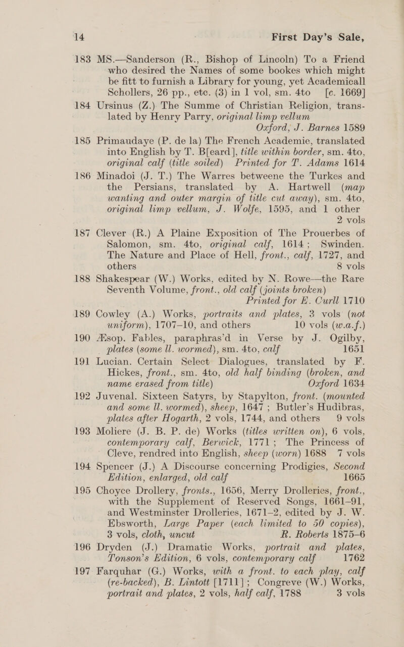 ‘14 183 184 185 186 187 188 189 190 191 192 193 194 195 196 197 First Day’s Sale, MS.—Sanderson (R., Bishop of Lincoln) To a Friend who desired the Names of some bookes which might be fitt to furnish a Library for young, yet Academical] Schollers, 26 pp., etc. (3) in 1 vol, sm. 4to —_[e. 1669] Ursinus (Z.) The Summe of Christian Religion, trans- lated by Henry Parry, original limp vellum Oxford, J. Barnes 1589 Primaudaye (P. de la) The French Academie, translated into English by T. Bleard ], tetle within border, sm. 4to, original calf (title soiled) Printed for T. Adams 1614 Minadoi (J. T.) The Warres betweene the Turkes and the Persians, translated by A. Hartwell (map wanting and outer margin of title cut away), sm. 4to, original limp vellum, J. Wolfe, 1595, and 1 other 2 vols Clever (R.) A Plaine Exposition of The Prouerbes of Salomon, sm. 4to, original calf, 1614; Swinden. The Nature and Place of Hell, front., calf, 1727, and others 8 vols Shakespear (W.) Works, edited by N. Rowe—the Rare Seventh Volume, front., old calf (joints broken) Printed for EH. Curll 1710 Cowley (A.) Works, portraits and plates, 3 vols (not uniform), 1707-10, and others 10 vols (w.a.f.) Alsop. Fables, paraphras’d in Verse by J. Ogilby, _ plates (some ll. wormed), sm. 4to, calf 1651 Lucian. Certain Select Dialogues, translated by F. Hickes, front., sm. 4to, old half binding (broken, and name erased from title) Oxford 1634 Juvenal. Sixteen Satyrs, by Stapylton, front. (mounted and some ll. wormed), sheep, 1647 ; Butler's Hudibras, plates after Hogarth, 2 vols, 1744, and others 9 vols Moliere (J. B. P. de) Works (titles written on), 6 vols, contemporary calf, Berwick, 1771; The Princess of Cleve, rendred into English, sheep (worn) 1688 7 vols Spencer (J.) A Discourse concerning Prodigies, Second Edition, enlarged, old calf 1665 Choyce Drollery, fronts., 1656, Merry Drolleries, front., with the Supplement of Reserved Songs, 1661-91, and Westminster Drolleries, 1671-2, edited by J. W. Ebsworth, Large Paper (each limited to 50 copies), 3 vols, cloth, uncut R. Roberts 1875-6 Dryden (J.) Dramatic Works, portrait and _ plates, Tonson’s Edition, 6 vols, contemporary calf 1762 Farquhar (G.) Works, with a front. to each play, calf (re-backed), B. Lintott [1711]; Congreve (W.) Works,