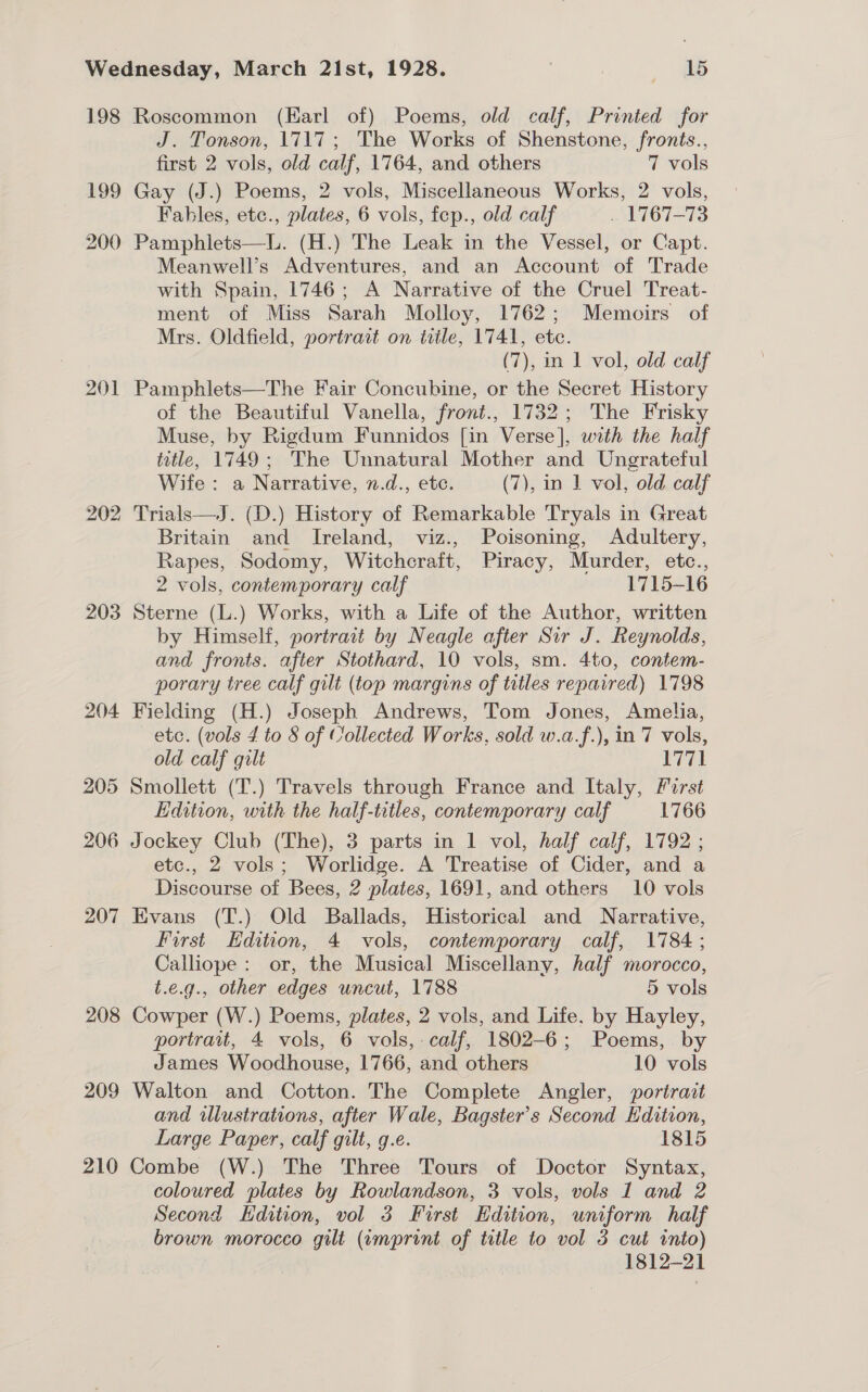 198 Roscommon (Earl of) Poems, old calf, Printed for J. Tonson, 1717; The Works of Shenstone, fronts., first 2 vols, old calf, 1764, and others 7 vols 199 Gay (J.) Poems, 2 vols, Miscellaneous Works, 2 vols, Fables, etc., plates, 6 vols, fep., old calf . 1767-73 200 Pamphlets—L. (H.) The Leak in the Vessel, or Capt. Meanwell’s Adventures, and an Account of Trade with Spain, 1746; A Narrative of the Cruel Treat- ment of Miss Sarah Molloy, 1762; Memoirs of Mrs. Oldfield, portrait on tile, 1741, ete. (7), in 1 vol, old calf 201 Pamphlets—The Fair Concubine, or the Secret History of the Beautiful Vanella, front., 1732; The Frisky Muse, by Rigdum Funnidos [in Verse], with the half title, 1749; The Unnatural Mother and Ungrateful Wife: a Narrative, n.d., etc. (7), in 1 vol, old calf 202 Trials—J. (D.) History of Remarkable Tryals in Great Britain and Ireland, viz., Poisoning, Adultery, Rapes, Sodomy, Witchcraft, Piracy, Murder, etc., 2 vols, contemporary calf 1715-16 203 Sterne (L.) Works, with a Life of the Author, written by Himself, portrait by Neagle after Sir J. Reynolds, and fronts. after Stothard, 10 vols, sm. 4to, contem- porary tree calf gilt (top margins of titles repaired) 1798 204 Fielding (H.) Joseph Andrews, Tom Jones, Amelia, etc. (vols 4 to § of Collected Works, sold w.a.f.), in 7 vols, old calf qult 1771 205 Smollett (T.) Travels through France and Italy, Forst Edition, with the half-titles, contemporary calf 1766 206 Jockey Club (The), 3 parts in 1 vol, half calf, 1792 ; etc., 2 vols; Worlidge. A Treatise of Cider, and a Discourse of Bees, 2 plates, 1691, and others 10 vols 207 Evans (T.) Old Ballads, Historical and Narrative, First Edition, 4 vols, contemporary calf, 1784; Calliope: or, the Musical Miscellany, half morocco, t.e.g., other edges uncut, 1788 5 vols 208 Cowper (W.) Poems, plates, 2 vols, and Life. by Hayley, portrait, 4 vols, 6 vols, calf, 1802-6; Poems, by James Woodhouse, 1766, and others 10 vols 209 Walton and Cotton. The Complete Angler, portrait and illustrations, after Wale, Bagster’s Second Edition, Large Paper, calf gilt, g.e. 1815 210 Combe (W.) The Three Tours of Doctor Syntax, coloured plates by Rowlandson, 3 vols, vols 1 and 2 Second Edition, vol 3 First Edition, uniform half 1812-21 