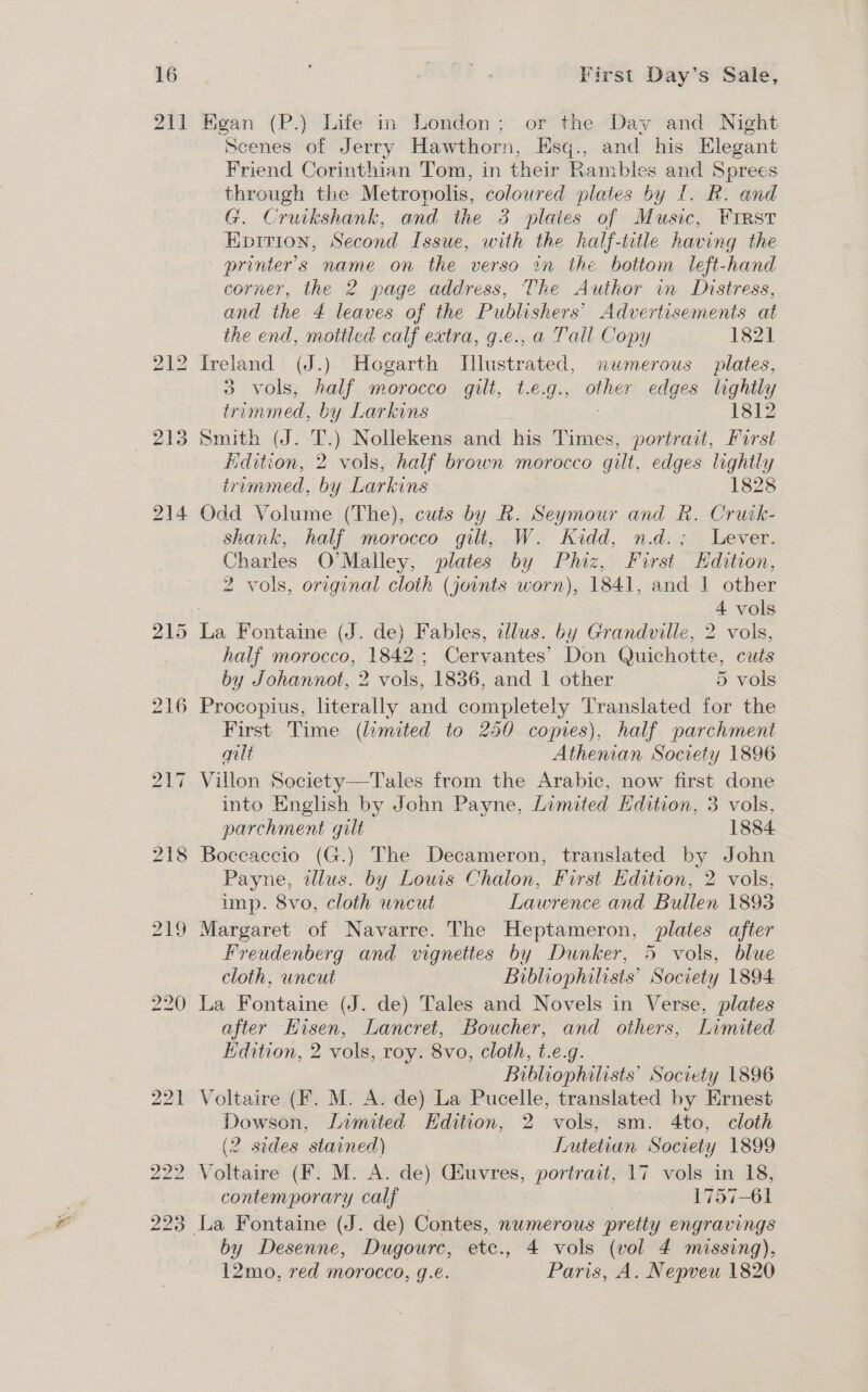 211 Kegan (P.) Life in London; or the Day and Night Scenes of Jerry Hawthorn, Esq., and his Elegant Friend Corinthian Tom, in their Rambles and Sprees through the Metropolis, coloured plates by £. BR. and G. Cruikshank, and the 3 plates of Music, Wrst Eprrion, Second Issue, with the half-title having the printer's name on the verso in the bottom left-hand corner, the 2 page address, The Author in Distress, and the 4 leaves of the Publishers’ Advertisements at the end, motticd calf extra, g.e., a Tail Copy 1821 Ireland (J.) Hogarth Illustrated, numerous plates, 3 vols; falf morocco gilt, t.e.g., pias edges lightla y trimmed, by Larkins 1812 Smith (J. T.) Nollekens and his Times, portrait, First Edition, 2 vols, half brown morocco gilt, edges lightly trommed, by Larkins 1828 Odd Volume (The), cuts by R. Seymour and R. Crurk- shank, half morocco gilt, W. Kidd, n.d.; Lever. Charles O'Malley, plates by Phiz, First Hdition, 2 vols, original cloth (joints worn), 1841, and 1 other 4 vols half morocco, 1842; Cervantes’ Don Quichotte, cuts by Johannot, 2 vols, 1836, and 1 other 5 vols Procopius, literally and completely Translated for the First Time (limited to 250 copies), half parchment gilt Athenian Societe y 1896 Villon S obiciese Tales from the Arabic, now first done into English by John Payne, Limited Edition, 3 vols, parchment gilt 1884 Boceaccio (G.) The Decameron, translated by John Payne, illus. by Louis Chalon, First Edition, 2 vols, imp. 8vo, cloth uncut Lawrence and Bullen 1893 Margaret of Navarre. The Heptameron, plates after Freudenberg and vignettes by Dunker, 5 vols, blue cloth, wncut Bibliophilists’ Society 1894 La Fontaine (J. de) Tales and Novels in Verse, plates after Hisen, Lancret, Boucher, and others, Limited Hdition, 2 vols, roy. 8vo, cloth, t.e.g. Hibliophilists’ Society 1896 Voltaire (F. M. A. de) La Pucelle, translated by Ernest Dowson, Limited Edition, 2 vols, sm. 4to, cloth (2 sides stained) Lutetian Society 1899 Voltaire (F. M. A. de) Giuvres, portrait, 17 vols in 18, contemporary calf 1757-61 La Fontaine (J. de) Contes, nwmerous pretty engravings by Desenne, Dugourc, etc., 4 vols (vol 4 missing), 12mo, red morocco, g.e. Paris, A. Nepveu 1820