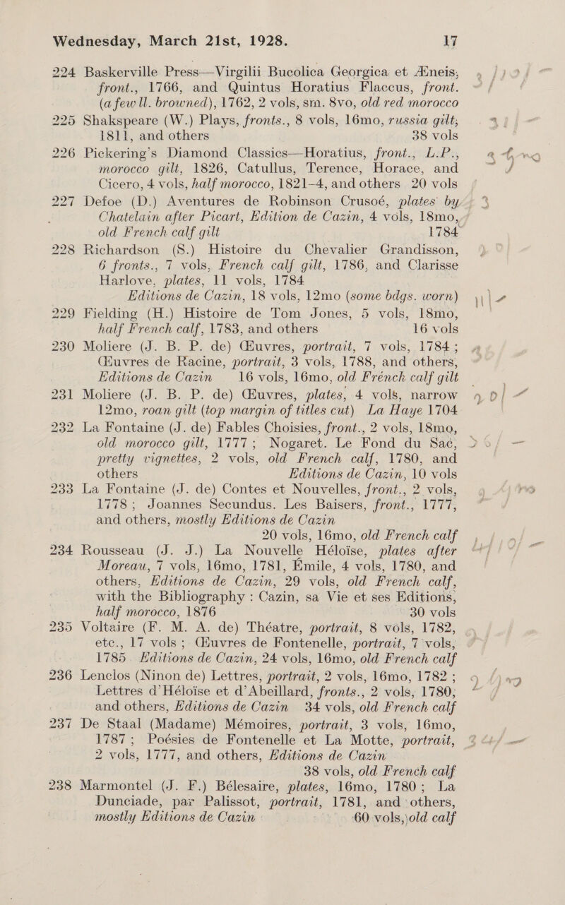 234 Baskerville Press—Virgilii Bucolica Georgica et Aineis, front., 1766, and Quintus Horatius Flaccus, front. (a few ll. browned), 1762, 2 vols, sm. 8vo, old red morocco Shakspeare (W.) Plays, fronts., 8 vols, 16mo, russia gilt; Pickering’s Diamond Classics—Horatius, front., L.P., morocco gilt, 1826, Catullus, Terence, Horace, and Chatelain after Picart, Hdition de Cazin, 4 vols, 18mo, Richardson (S.) Histoire du Chevalier Grandisson, 6 fronts., 7 vols, French calf gilt, 1786, and Clarisse Editions de Cazin, 18 vols, 12mo (some bdgs. worn) Fielding (H.) Histoire de Tom Jones, 5 vols, 18mo, Moliere (J. B. P. de) Ciuvres, portrait, 7 vols, 1784 ; (Huvres de Racine, portrait, 3 vols, 1788, and others, Editions de Cazin 16 vols, 16mo, old French calf gilt Moliere (J. B..P. de) Ciuvres, plates, 4 vols, narrow 12mo, roan gilt (top margin of titles cut) La Haye 1704 La Fontaine (J. de) Fables Choisies, front., 2 vols, 18mo, old morocco gilt, 1777; Nogaret. Le Fond du Sae, pretty vignettes, 2 vols, old French calf, 1780, and others Editions de Cazin, 10 vols La Fontaine (J. de) Contes et Nouvelles, front., 2 vols, 1778 ; Joannes Secundus. Les Baisers, front., 1777, and others, mostly Editions de Cazin 20 vols, 16mo, old French calf Rousseau (J. J.) La Nouvelle Héloise, plates after Moreau, 7 vols, 16mo, 1781, Emile, 4 vols, 1780, and others, Editions de Cazin, 29 vols, old French calf, with the Bibliography : Cazin, sa Vie et ses Editions, half morocco, 1876 30 vols Voltaire (F. M. A. de) Théatre, portrait, 8 vols, 1782, etc., 17 vols ;. Giuvres de Fontenelle, portrait, 7 vols, 1785. KHditions de Cazin, 24 vols, 16mo, old French calf Lenclos (Ninon de) Lettres, portrait, 2 vols, 16mo, 1782 ; Lettres d’Héloise et d’Abeillard, fronts., 2 vols, 1780; and others, Hditions de Cazin 34 vols, old French calf De Staal (Madame) Mémoires, portrait, 3 vols, 16mo, 1787; Poésies de Fontenelle et La Motte, portrait, 2 vols, 1777, and others, Editions de Cazin | 38 vols, old French calf Marmontel (J. F.) Bélesaire, plates, 16mo, 1780; La Dunciade, par Palissot, portrait, 1781, and others, mostly Editions de Cazin: | © 60-vols,\old calf