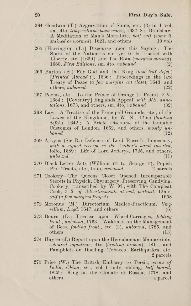 264 265 266 267 274 275 Goodwin (T.) Aggravation of Sinne, etc. (3) in 1 vol, sm. 4to, limp vellum (back worn), 1637-8 ; Bradshaw. A Meditation of Man’s Mortalitie, half calf (some Il. stained or wormed), 1621, and others 10 vols [Harrington (J.)] Discourse upon this Saying: The Spirit of the Nation is not yet to be trusted with Liberty, etc. [1659], and The Rota (margins stained), 1660, First Hditions, sm. 4to, unbound (2) Burton (H.) For God and the King (last leaf defct.) [Printed Abroad ?], 16386 ; Pa Ceaings in the late Treaty of Peace (a few margins cut close), 1643, and others, wnbound a (a) Poems, etc.—To the Prince of Orange [a Poem], 2 Il., 1684; [Coventry] Englands Appeal, with MS. anno- tations, 1673, and others, sm. 4to, unbound (52) Law—A Treatise of the Principall Grounds, etc., of the Lawes of the Kingdome, by W. N., 12mo (binding defct.), 1642; A Briefe Discourse of the laudable Customes of London, 1652, and others, mostly un- bound en) Atkyns (Sir R.) Defence of Lord Russel’s Innocency, with a signed receipt in the Author’s hand inserted, folio, 1689; Life of Lord Jefferys, 1725, and others, unbound (TT) Black-Letter Acts (William 1 to George 1), Popish Plot Tracts, etc., folio, wnbound _ 2 parcels Cookery—The Queens Closet Opened. Incomparable Secrets in Physick, Chyrurgery, Preserving, Candying, Cookery, transcribed by W. M., with The Compleat Cook, 7 ll. of Advertisements at end, portrait, 12mo, calf (a few margins frayed) | 1658 Moronus (M.) Directorium Medico-Practicum, limp vellum, Lugd. 1647, and others (6) Bourn (D.) Treatise upon Wheel-Carriages, folding front., unbound, 1763 ; Waldman on the Management of Bees, folding front., ete. (2), unbound, 1785, and others (15) Hayter (J.) Report upon the Herculaneum Manuscripts, coloured aquatints, 4to (binding broken), 1811, and cn on Duelling, Tobacco, Earthquakes, etc. 2 parcels Price (W.) The British Embassy to Persia, views of India, China, ete., vol 1 only, oblong, half bound, 1825; King on the Climate of Russia, 1778, and others a parcel