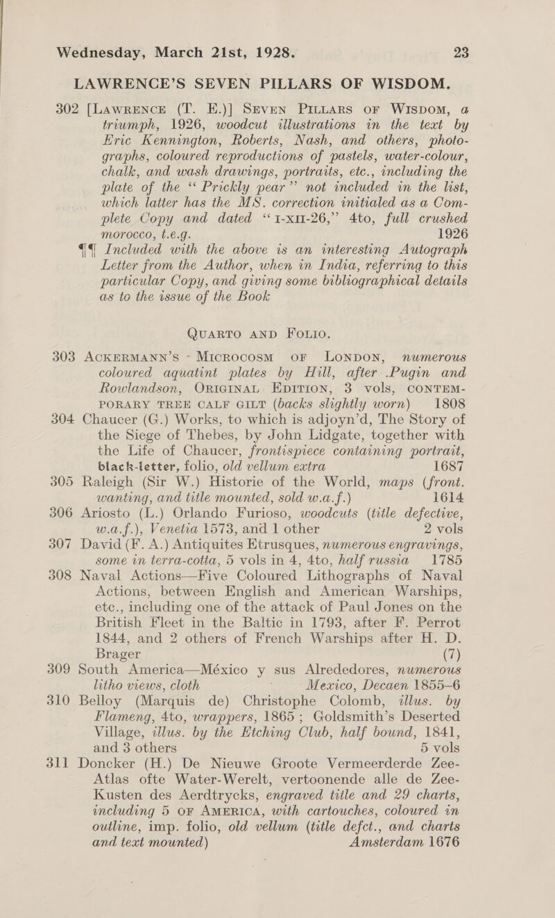 LAWRENCE’S SEVEN PILLARS OF WISDOM. 302 [LawRENcCE (T. E.)] Seven PrILLars or WIspom, a triumph, 1926, woodcut illustrations in the text by Eric Kennington, Roberts, Nash, and others, photo- graphs, coloured reproductions of pastels, water-colour, chalk, and wash drawings, portraits, etc., including the plate of the ‘*‘ Prickly pear’’ not included in the list, which latter has the MS. correction initialed as a Com- plete Copy and dated ‘ 1-x11-26,” 4to, full crushed morocco, t.€.g. 1926 4 Included with the above is an interesting Autograph Letter from the Author, when in India, referring to this particular Copy, and giving some bibliographical details as to the issue of the Book QUARTO AND FoOLio. 303 ACKERMANN’S - Microcosm oF LONDON, numerous coloured aquatint plates by Hill, after Pugin and Rowlandson, ORIGINAL EpiTion, 3 vols, CONTEM- PORARY TREE CALF GILT (backs slightly worn) 1808 304 Chaucer (G.) Works, to which is adjoyn’d, The Story of the Siege of Thebes, by John Lidgate, together with the Life of Chaucer, frontispiece containing portrait, black-letter, folio, old vellum extra 1687 305 Raleigh (Sir W.) Historie of the World, maps (front. wanting, and title mounted, sold w.a.f.) 1614 206 Ariosto (L.) Orlando Furioso, woodcuts (title defective, w.a.f.), Venetia 1573, and 1 other 2 vols 307 David (F. A.) Antiquites Etrusques, numerous engravings, some vn terra-cotta, 5 vols in 4, 4to, half russia 1785 308 Naval Actions—Five Coloured Lithographs of Naval Actions, between English and American Warships, etc., including one of the attack of Paul Jones on the British Fleet in the Baltic in 1793, after F. Perrot 1844, and 2 others of French Warships after H. D. Brager (7) 309 South America—México y sus Alrededores, numerous litho views, cloth : Mexico, Decaen 1855-6 310 Belloy (Marquis de) Christophe Colomb, illus. by Flameng, 4to, wrappers, 1865; Goldsmith’s Deserted Village, illus. by the Etching Club, half bound, 1841, and 3 others 5 vols 311 Doncker (H.) De Nieuwe Groote Vermeerderde Zee- Atlas ofte Water-Werelt, vertoonende alle de Zee- Kusten des Aerdtrycks, engraved trile and 29 charts, including 5 oF AMERICA, with cartouches, coloured in outline, imp. folio, old vellum (title defct., and charts and text mounted) Amsterdam 1676