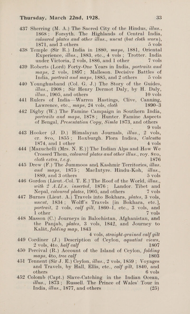 437 438 439 440 44] 442 443 +44 445 446 447 448 Sherring (M. A.) The Sacred City of the Hindus, dlus., 1868; Forsyth. The Highlands of Central India, coloured plates and other illus., uncut (but cloth worn), 1871, and 3 others 5 vols Temple (Sir R.) India in 1880, maps, 1881, Oriental Experience, illus., 1883, etc., 4 vols; Trotter. India under Victoria, 2 vols, 1886, and 1 other 7 vols Roberts (Lord) Forty-One Years in India, portraits. and maps, 2 vols, 1897; Malleson. Decisive Battles of India, portrait and maps, 1885, and 2 others 5 vols Younghusband (Col. G. J.) The Story of the Guides, illus., 1908; Sir Henry Dermot Daly, by H. Daly, tllus., 1905, and others 10 vols Rulers of India—Warren Hastings, Clive, Canning, Lawrence, etc., maps, 24 vols, cloth 1890-3 Digby (W.) The Famine Campaign in Southern India, portraits and maps, 1878; Hunter. Famine Aspects of Bengal, Presentation Copy, Simla 1873, and others : 9 vols Hooker (J. D.) Himalayan Journals, illus., 2 vols, cr. 8vo, 1855; Roxburgh. Flora Indica, Calcutta 1874, and 1 other 4 vols [Mazuchelli (Mrs. N. E.)] The Indian Alps and How We Crossed Them, coloured plates and other illus., roy. 8vo, cloth extra, t.e.g. 1876 Drew (F.) The Jummoos and, Kashmir Territories, dllus. and maps, 1875; MacIntyre. Hindu-Koh, dllus., 1889, and 3 others 5 vols Gordon (Lieut.-Col. T. E.) The Roof of the World, allus., with 2 A.Ll.s. inserted, 1876; Landor. Tibet and Nepal, coloured plates, 1905, and others 7 vols Burnes (Lieut. A.) Travels into Bokhara, plates, 3 vols, uncut, 1834; Wolff's Travels [in Bokhara, etc. ], portrait, 2 vols, calf gilt, 1860-1, ete., 3 vols, and 1 other 7 vols Masson (C.) Journeys in Balochistan, Afghanistan, and the Panjab, plates, 3 vols, 1842, and Journey to Kalat, folding map, 1843 \ 4 vols, straight-grained calf gilt Cordiner (J.) Description of Ceylon, aquatint views, 2 vols, 4to, half calf 1807 Percival (R.) Account of the Island of Ceylon, folding maps, 4to, tree calf 1803 Tennent (Sir J. E.) Ceylon, tllus., 2 vols, 1859 ; Voyages and Travels, by Hall, Ellis, etc., calf gilt, 1840, and others 6 vols illus., 1873; Russell. The Prince of Wales’ Tour in India, tllus., 1877, and others (25)