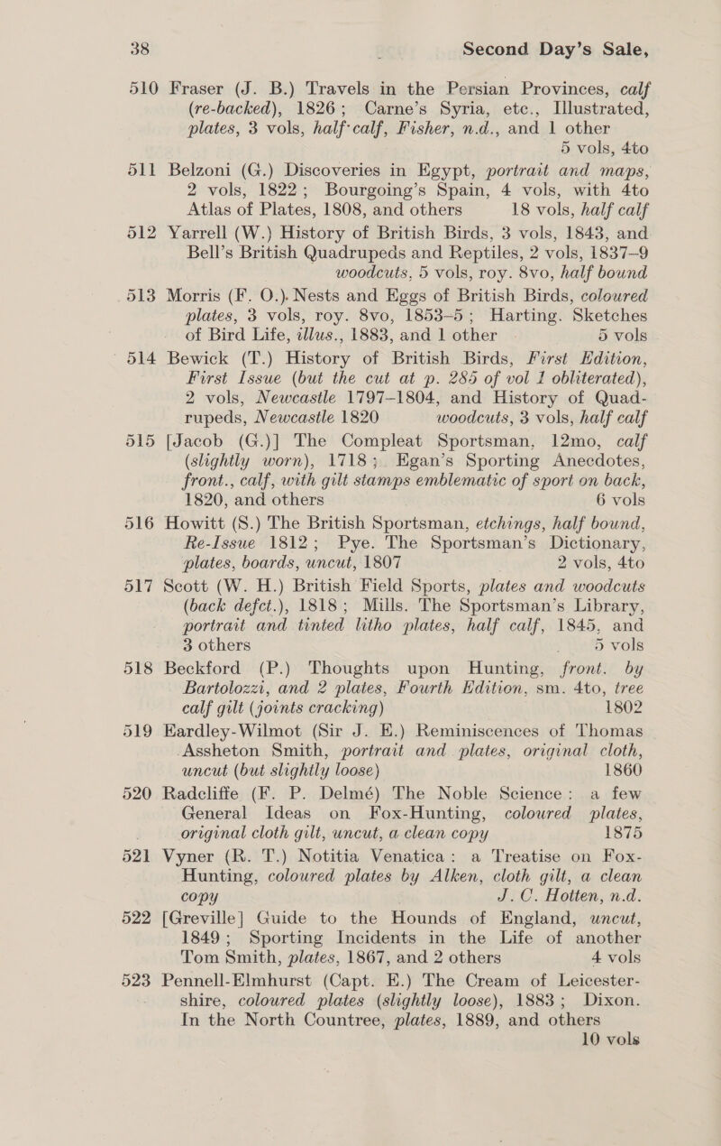 510 O15 516 517 523 Fraser (J. B.) Travels in the Persian Provinces, calf (re-backed), 1826; Carne’s Syria, etc., Illustrated, plates, 3 vols, half calf, Fisher, n.d., and 1 other 5 vols, 4to Belzoni (G.) Discoveries in Egypt, portrait and maps, 2 vols, 1822; Bourgoing’s Spain, 4 vols, with 4to Atlas of Plates, 1808, and others 18 vols, half calf Yarrell (W.) History of British Birds, 3 vols, 1843, and Bell’s British Quadrupeds and Reptiles, 2 vols, 1837-9 woodcuts, 5 vols, roy. 8vo, half bound Morris (F. O.). Nests and Eggs of British Birds, coloured plates, 3 vols, roy. 8vo, 1853-5; Harting. Sketches of Bird Life, zllus., 1883, and 1 other ~ 5 vols Bewick (T.) History of British Birds, First Hdition, First Issue (but the cut at p. 285 of vol 1 obliterated), 2 vols, Newcastle 1797-1804, and History of Quad- rupeds, Newcastle 1820 woodcuts, 3 vols, half calf [Jacob (G.)] The Compleat Sportsman, 12mo, calf (slightly worn), 1718; Egan’s Sporting Anecdotes, front., calf, with gilt stamps emblematic of sport on back, 1820, and others 6 vols Howitt (S.) The British Sportsman, etchings, half bound, Re-Issue 1812; Pye. The Sportsman’s Dictionary, plates, boards, uncut, 1807 2 vols, 4to Scott (W. H.) British Field Sports, plates and woodcuts (back defct.), 1818; Mills. The Sportsman’s Library, portrait and tinted litho plates, half calf, 1845, and 3 others . 5 vols Beckford (P.) Thoughts upon Hunting, front. by - Bartolozzi, and 2 plates, Fourth Hdition, sm. 4to, tree calf gilt (joints cracking) 1802 Eardley-Wilmot (Sir J. E.) Reminiscences of Thomas -Assheton Smith, portrait and. plates, original cloth, uncut (but slightly loose) 1860 General Ideas on Fox-Hunting, coloured plates, original cloth gilt, uncut, a clean copy 1875 Vyner (R. T.) Notitia Venatica: a Treatise on Fox- Hunting, coloured plates by Alken, cloth gilt, a clean copy | J.C. Hotten, n.d. [Greville] Guide to the Hounds of England, uncut, 1849 ; Sporting Incidents in the Life of another Tom Smith, plates, 1867, and 2 others 4 vols Pennell-Elmhurst (Capt. E.) The Cream of Leicester- shire, coloured plates (slightly loose), 1883; Dixon. In the North Countree, plates, 1889, and others 10 vols