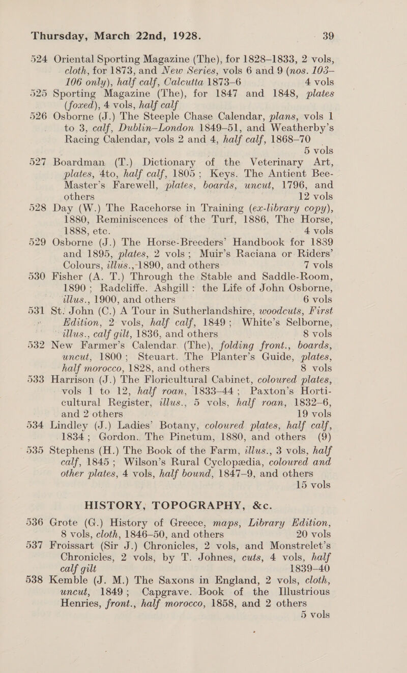 524 527 534 935 Oriental Sporting Magazine (The), for 1828-1833, 2 vols, _ cloth, for 1873, and New Series, vols 6 and 9 (nos. 103- 106 only) ly); half calf, Calcutta 1873-6 4 vols Sporting Magazine (The), for 1847 and 1848, plates (foxed), 4 vols, half calf to 3, calf, Dublin—London 1849-51, and Weatherby’s Racing Calendar, vols 2 and 4, half calf, 1868-70 | 5 vols Boardman. (T.) Dictionary of the Veterinary Art, plates, 4to, half calf, 1805; Keys. The Antient Bee- Master’s Farewell, plates, boards, uncut, 1796, and others 12 vols Day (W.) The Racehorse in Training (ex-library copy), 1880, Reminiscences of the Turf, 1886, The Horse, 1888, etc. | “+4 vols Osborne (J.) The Horse-Breeders’ Handbook for 1839 and 1895, plates, 2 vols; Muir’s Raciana or Riders’ Colours, tllus.,-1890, and others 7 vols Fisher (A, T-.) Through the Stable and Saddle-Room, 1890 ; Radcliffe. Ashgill: the Life of John Osborne, illus., 1900, and others 6 vols St: John (C.) ‘A Tour in Sutherlandshire, woodcuts, first Edition, 2: vols, half calf, 1849; White’s Selborne, illus., calf gilt, 1836, and others | 8 vols | New Farmer’s Calendar. (The), folding front., boards, uncut, 1800; Steuart. The Planter’s Guide, plates, half morocco, 1828, and others 8 vols Harrison (J.) The Floricultural Cabinet, coloured plates, vols 1 to 12, half roan, 1833-44; Paxton’s Horti- cultural Register, dlus., 5 vols, half roan, 1832-6, and 2 others ? 19 vols Lindley (J.) Ladies’ Botany, coloured plates, half calf, 1834; Gordon. The Pinetum, 1880, and others (9) Stephens (H.) The Book of the Farm, illus., 3 vols, half calf, 1845; Wilson’s Rural Cyclopedia, coloured and other plates, 4 vols, half bound, 1847-9, and others 15 vols HISTORY, TOPOGRAPHY, &amp;c. Grote (G.) History of Greece, maps, Library Edition, 8 vols, cloth, 1846—50, and others 20 vols Froissart (Sir J.) Chronicles, 2 vols, and Monstrelet’s Chronicles, 2 vols, by T. Johnes, cuts, 4 vols, half calf gilt 1839-40 Kemble (J. M.) The Saxons in England, 2 vols, cloth, uncut, 1849; Capgrave. Book of the Illustrious Henries, front., half morocco, 1858, and 2 others