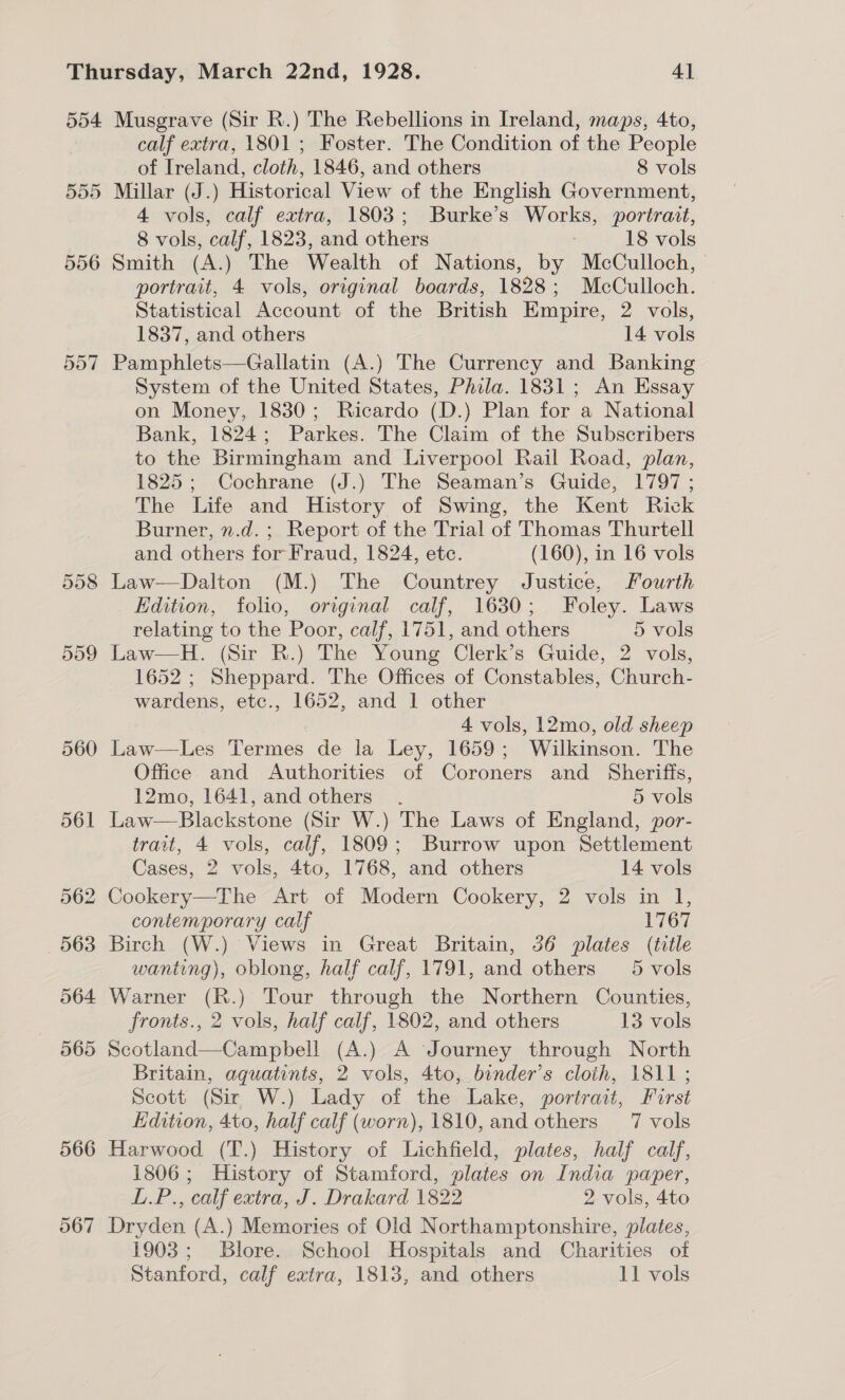 554 557 566 567 Musgrave (Sir R.) The Rebellions in Ireland, maps, 4to, calf extra, 1801 ; Foster. The Condition of the People of Ireland, cloth, 1846, and others 8 vols Millar (J.) Historical View of the English Government, 4 vols, calf extra, 1803; Burke’s Works, portrait, 8 vols, calf, 1823, and others 18 vols Smith (A.) The Wealth of Nations, by McCulloch, | portrait, 4 vols, original boards, 1828; McCulloch. Statistical Account of the British Empire, 2 vols, 1837, and others 14 vols Pamphlets—Gallatin (A.) The Currency and Banking System of the United States, Phila. 1831; An Essay on Money, 1830; Ricardo (D.) Plan for a National Bank, 1824; Parkes. The Claim of the Subscribers to the Birmingham and Liverpool Rail Road, plan, 1825; Cochrane (J.) The Seaman’s Guide, 1797 ; The Life and History of Swing, the Kent Rick Burner, n.d. ; Report of the Trial of Thomas Thurtell and others for Fraud, 1824, etc. (160), in 16 vols Law—Dalton (M.) The Countrey Justice, Fourth Edition, folio, orginal calf, 1630; Foley. Laws relating to the Poor, calf, 1751, and others 5 vols Law—H. (Sir R.) The Young Clerk’s Guide, 2 vols, 1652 ; Sheppard. The Offices of Constables, Church- wardens, etc., 1652, and 1 other 4 vols, 12mo, old sheep Law—Les Termes de la Ley, 1659; Wilkinson. The Office and Authorities of Coroners and Sheriffs, 12mo, 1641, and others . 5 vols Law—Blackstone (Sir W.) The Laws of England, por- trait, 4 vols, calf, 1809; Burrow upon Settlement Cases, 2 vols, 4to, 1768, and others 14 vols contemporary calf 1767 Birch (W.) Views in Great Britain, 36 plates (title wanting), oblong, half calf, 1791, and others 5-vols Warner (R.) Tour through the Northern Counties, fronts., 2 vols, half calf, 1802, and others 13 vols Scotland—Campbell (A.) A Journey through North Britain, aquatints, 2 vols, 4to, binder’s cloth, 1811 ; Scott (Sir W.) Lady of the Lake, portrait, First Edition, 4to, half calf (worn), 1810, and others 7 vols Harwood (T.) History of Lichfield, plates, half calf, 1806; History of Stamford, plates on India paper, L.P., calf extra, J. Drakard 1822 2 vols, 4to Dryden (A.) Memories of Old Northamptonshire, plates, 1903; Blore. School Hospitals and Charities of Stanford, calf extra, 1813, and others 11 vols